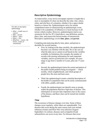 Introduction to Epidemiology
Page 1-31
The 5W’s of descriptive
epidemiology:
• What = health issue of
concern
• Who = person
• Where = place
• When = time
• Why/how = causes, risk
factors, modes of
transmission
Descriptive Epidemiology
As noted earlier, every novice newspaper reporter is taught that a
story is incomplete if it does not describe the what, who, where,
when, and why/how of a situation, whether it be a space shuttle
launch or a house fire. Epidemiologists strive for similar
comprehensiveness in characterizing an epidemiologic event,
whether it be a pandemic of influenza or a local increase in all-
terrain vehicle crashes. However, epidemiologists tend to use
synonyms for the five W’s listed above: case definition, person,
place, time, and causes/risk factors/modes of transmission.
Descriptive epidemiology covers time, place, and person.
Compiling and analyzing data by time, place, and person is
desirable for several reasons.
• First, by looking at the data carefully, the epidemiologist
becomes very familiar with the data. He or she can see
what the data can or cannot reveal based on the variables
available, its limitations (for example, the number of
records with missing information for each important
variable), and its eccentricities (for example, all cases
range in age from 2 months to 6 years, plus one 17-year-
old.).
• Second, the epidemiologist learns the extent and pattern of
the public health problem being investigated — which
months, which neighborhoods, and which groups of
people have the most and least cases.
• Third, the epidemiologist creates a detailed description of
the health of a population that can be easily communicated
with tables, graphs, and maps.
• Fourth, the epidemiologist can identify areas or groups
within the population that have high rates of disease. This
information in turn provides important clues to the causes
of the disease, and these clues can be turned into testable
hypotheses.
Time
The occurrence of disease changes over time. Some of these
changes occur regularly, while others are unpredictable. Two
diseases that occur during the same season each year include
influenza (winter) and West Nile virus infection (August–
September). In contrast, diseases such as hepatitis B and
salmonellosis can occur at any time. For diseases that occur
 