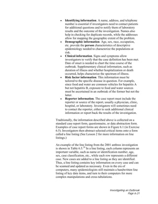 Investigating an Outbreak
Page 6-21
• Identifying information. A name, address, and telephone
number is essential if investigators need to contact patients
for additional questions and to notify them of laboratory
results and the outcome of the investigation. Names also
help in checking for duplicate records, while the addresses
allow for mapping the geographic extent of the problem.
• Demographic information. Age, sex, race, occupation,
etc. provide the person characteristics of descriptive
epidemiology needed to characterize the populations at
risk.
• Clinical information. Signs and symptoms allow
investigators to verify that the case definition has been met.
Date of onset is needed to chart the time course of the
outbreak. Supplementary clinical information, such as
duration of illness and whether hospitalization or death
occurred, helps characterize the spectrum of illness.
• Risk factor information. This information must be
tailored to the specific disease in question. For example,
since food and water are common vehicles for hepatitis A
but not hepatitis B, exposure to food and water sources
must be ascertained in an outbreak of the former but not the
latter.
• Reporter information. The case report must include the
reporter or source of the report, usually a physician, clinic,
hospital, or laboratory. Investigators will sometimes need
to contact the reporter, either to seek additional clinical
information or report back the results of the investigation.
Traditionally, the information described above is collected on a
standard case report form, questionnaire, or data abstraction form.
Examples of case report forms are shown in Figure 6.1 (in Exercise
6.5). Investigators then abstract selected critical items onto a form
called a line listing (See Lesson 2 for more information on line
listings.)
An example of the line listing from the 2001 anthrax investigation
is shown in Table 6.5.28
In a line listing, each column represents an
important variable, such as name or identification number, age,
sex, case classification, etc., while each row represents a different
case. New cases are added to a line listing as they are identified.
Thus, a line listing contains key information on every case and can
be scanned and updated as necessary. Even in the era of
computers, many epidemiologists still maintain a handwritten line
listing of key data items, and turn to their computers for more
complex manipulations and cross-tabulations.
 