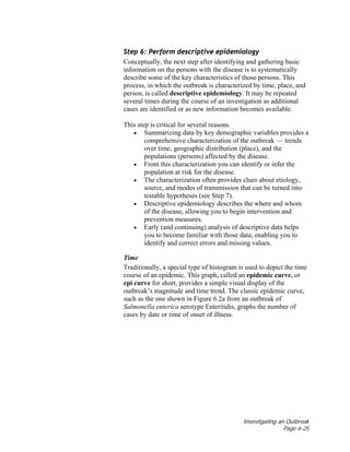Investigating an Outbreak
Page 6-25
Step 6: Perform descriptive epidemiology
Conceptually, the next step after identifying and gathering basic
information on the persons with the disease is to systematically
describe some of the key characteristics of those persons. This
process, in which the outbreak is characterized by time, place, and
person, is called descriptive epidemiology. It may be repeated
several times during the course of an investigation as additional
cases are identified or as new information becomes available.
This step is critical for several reasons.
• Summarizing data by key demographic variables provides a
comprehensive characterization of the outbreak — trends
over time, geographic distribution (place), and the
populations (persons) affected by the disease.
• From this characterization you can identify or infer the
population at risk for the disease.
• The characterization often provides clues about etiology,
source, and modes of transmission that can be turned into
testable hypotheses (see Step 7).
• Descriptive epidemiology describes the where and whom
of the disease, allowing you to begin intervention and
prevention measures.
• Early (and continuing) analysis of descriptive data helps
you to become familiar with those data, enabling you to
identify and correct errors and missing values.
Time
Traditionally, a special type of histogram is used to depict the time
course of an epidemic. This graph, called an epidemic curve, or
epi curve for short, provides a simple visual display of the
outbreak’s magnitude and time trend. The classic epidemic curve,
such as the one shown in Figure 6.2a from an outbreak of
Salmonella enterica serotype Enteritidis, graphs the number of
cases by date or time of onset of illness.
 