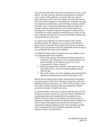 Investigating an Outbreak
Page 6-30
The cases that stand apart may be just as informative as the overall
pattern. An early case may represent a background or unrelated
case, a source of the epidemic, or a person who was exposed
earlier than most of the cases (for example, the cook who tasted a
dish hours before bringing it to the big picnic). Similarly, late cases
may represent unrelated cases, cases with long incubation periods,
secondary cases, or persons exposed later than most others (for
example, someone eating leftovers). On the other hand, these
outlying cases sometimes represent miscoded or erroneous data.
All outliers are worth examining carefully because if they are part
of the outbreak, they may have an easily identifiable exposure that
may point directly to the source.
In a point-source epidemic of a known disease with a known
incubation period, the epidemic curve can be used to identify a
likely period of exposure. Knowing the likely period of exposure
allows you to ask questions about the appropriate period of time so
you can identify the source of the epidemic.
To identify the likely period of exposure from an epidemic curve
of an apparent point source epidemic:
1. Look up the average and minimum incubation periods of
the disease. This information can be found on disease fact
sheets available on the Internet or in the Control of
Communicable Diseases Manual.29
2. Identify the peak of the outbreak or the median case and
count back on the x-axis one average incubation period.
Note the date.
3. Start at the earliest case of the epidemic and count back the
minimum incubation period, and note this date as well.
Ideally, the two dates will be similar, and represent the probable
period of exposure. Since this technique is not precise, widen the
probable period of exposure by, say, 20% to 50% on either side of
these dates, and then ask about exposures during this widened
period in an attempt to identify the source.
In a similar fashion, if the time of exposure and the times of onset
of illness are known but the cause has not yet been identified, the
incubation period can be estimated from the epidemic curve.
Subtract the time of onset of the earliest cases from the time of
exposure to estimate the minimum incubation period. Subtract the
time of onset of the median case from the time of exposure to
estimate the median incubation period. These incubation periods
can be compared with a list of incubation periods of known
diseases to narrow the possibilities.
 