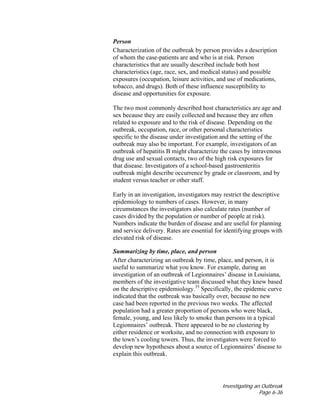 Investigating an Outbreak
Page 6-36
Person
Characterization of the outbreak by person provides a description
of whom the case-patients are and who is at risk. Person
characteristics that are usually described include both host
characteristics (age, race, sex, and medical status) and possible
exposures (occupation, leisure activities, and use of medications,
tobacco, and drugs). Both of these influence susceptibility to
disease and opportunities for exposure.
The two most commonly described host characteristics are age and
sex because they are easily collected and because they are often
related to exposure and to the risk of disease. Depending on the
outbreak, occupation, race, or other personal characteristics
specific to the disease under investigation and the setting of the
outbreak may also be important. For example, investigators of an
outbreak of hepatitis B might characterize the cases by intravenous
drug use and sexual contacts, two of the high risk exposures for
that disease. Investigators of a school-based gastroenteritis
outbreak might describe occurrence by grade or classroom, and by
student versus teacher or other staff.
Early in an investigation, investigators may restrict the descriptive
epidemiology to numbers of cases. However, in many
circumstances the investigators also calculate rates (number of
cases divided by the population or number of people at risk).
Numbers indicate the burden of disease and are useful for planning
and service delivery. Rates are essential for identifying groups with
elevated risk of disease.
Summarizing by time, place, and person
After characterizing an outbreak by time, place, and person, it is
useful to summarize what you know. For example, during an
investigation of an outbreak of Legionnaires’ disease in Louisiana,
members of the investigative team discussed what they knew based
on the descriptive epidemiology.35
Specifically, the epidemic curve
indicated that the outbreak was basically over, because no new
case had been reported in the previous two weeks. The affected
population had a greater proportion of persons who were black,
female, young, and less likely to smoke than persons in a typical
Legionnaires’ outbreak. There appeared to be no clustering by
either residence or worksite, and no connection with exposure to
the town’s cooling towers. Thus, the investigators were forced to
develop new hypotheses about a source of Legionnaires’ disease to
explain this outbreak.
 