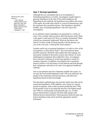 Investigating an Outbreak
Page 6-37
“Round up the usual
suspects.”
- Capt. Renault
(Claude Rains) to his
policemen after Rick
Blaine (Humphrey
Bogart) had just shot
a Nazi officer,
Casablanca, 1942
Step 7: Develop hypotheses
Although the next conceptual step in an investigation is
formulating hypotheses, in reality, investigators usually begin to
generate hypotheses at the time of the initial telephone call.
Depending on the outbreak, the hypotheses may address the source
of the agent, the mode (and vehicle or vector) of transmission, and
the exposures that caused the disease. The hypotheses should be
testable, since evaluating hypotheses is the next step in the
investigation.
In an outbreak context, hypotheses are generated in a variety of
ways. First, consider what you know about the disease itself: What
is the agent’s usual reservoir? How is it usually transmitted? What
vehicles are commonly implicated? What are the known risk
factors? In other words, by being familiar with the disease, you
can, at the very least, “round up the usual suspects.”
Another useful way to generate hypotheses is to talk to a few of the
case-patients, as discussed in Step 3. The conversations about
possible exposures should be open-ended and wide-ranging, not
necessarily confined to the known sources and vehicles. In some
challenging investigations that yielded few clues, investigators
have convened a meeting of several case-patients to search for
common exposures. In addition, investigators have sometimes
found it useful to visit the homes of case-patients and look through
their refrigerators and shelves for clues to an apparent foodborne
outbreak.
Just as case-patients may have important insights into causes, so
too may the local health department staff. The local staff know the
people in the community and their practices, and often have
hypotheses based on their knowledge.
The descriptive epidemiology may provide useful clues that can be
turned into hypotheses. If the epidemic curve points to a narrow
period of exposure, what events occurred around that time? Why
do the people living in one particular area have the highest attack
rate? Why are some groups with particular age, sex, or other
person characteristics at greater risk than other groups with
different person characteristics? Such questions about the data may
lead to hypotheses that can be tested by appropriate analytic
techniques.
 