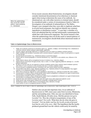 Investigating an Outbreak
Page 6-38
When the epidemiology
does not fit the natural
pattern, think unnatural,
i.e., intentional.
Given recent concerns about bioterrorism, investigators should
consider intentional dissemination of an infectious or chemical
agent when trying to determine the cause of an outbreak. An
intentional act, one with either terrorist or criminal intent, should
be considered under a variety of circumstances listed in Table 6.6.
Investigators of an outbreak of salmonellosis in The Dalles,
Oregon, were stumped when they were able to implicate salad bars
in several local restaurants, but could not identify any common
ingredients or distribution system.36
A year later, a member of a
local cult admitted that the cult had intentionally contaminated the
salads bars with Salmonella organisms. The lesson learned is that
when the epidemiology does not fit the usual or natural patterns of
transmission, investigators should think about intentional modes of
transmission.
Table 6.6 Epidemiologic Clues to Bioterrorism
1. Single case of disease caused by an uncommon agent (e.g., glanders, smallpox, viral hemorrhagic fever, inhalational or
cutaneous anthrax) without adequate epidemiologic explanation
2. Unusual, atypical, genetically engineered, or antiquated strain of an agent (or antibiotic-resistance pattern)
3. Higher morbidity and mortality in association with a common disease or syndrome or failure of such patients to respond
to usual therapy
4. Unusual disease presentation (e.g., inhalational anthrax or pneumonic plague)
5. Disease with an unusual geographic or seasonal distribution (e.g., tularemia in a non-endemic area, influenza in the
summer)
6. Stable endemic disease with an unexplained increase in incidence (e.g., tularemia, plague)
7. Atypical disease transmission through aerosols, food, or water, in a mode suggesting deliberate sabotage (i.e., no other
physical explanation)
8. No illness in persons who are not exposed to common ventilation systems (have separate closed ventilation systems)
when illness is seen in persons in close proximity who have a common ventilation system
9. Several unusual or unexplained diseases coexisting in the same patient without any other explanation
10. Unusual illness that affects a large, disparate population (e.g., respiratory disease in a large population may suggest
exposure to an inhalational pathogen or chemical agent)
11. Illness that is unusual (or atypical) for a given population or age group (e.g., outbreak of measles-like rash in adults)
12. Unusual pattern of death or illness among animals (which may be unexplained or attributed to an agent of bioterrorism)
that precedes or accompanies illness or death in humans
13. Unusual pattern of death or illness among humans (which may be unexplained or attributed to an agent of bioterrorism)
that precedes or accompanies illness or death in animals
14. Ill persons who seek treatment at about the same time (point source with compressed epidemic curve)
15. Similar genetic type among agents isolated from temporally or spatially distinct sources
16. Simultaneous clusters of similar illness in noncontiguous areas, domestic or foreign
17. Large number of cases of unexplained diseases or deaths
Source: Treadwell TA, Koo D, Kuker K, Khan AS. Epidemiologic clues to bioterrorism. Public Health Reports 2003; 118:92–8.
Outliers also can provide important clues. In an outbreak of
thyrotoxicosis in 1985, most cases came from Luverne, Minnesota,
and the surrounding areas. Only one case was identified in Sioux
Falls, South Dakota, 60 miles away. Did this person ever go to
Luverne? Yes. Was she a friend or acquaintance of any of the
Luverne cases? Not really. What does she do when she goes to
Luverne? Visit my father and buy the locally produced ground
beef that he sells in his store. Aha! The hypothesis that the locally
produced ground beef was the vehicle could easily be tested by
 