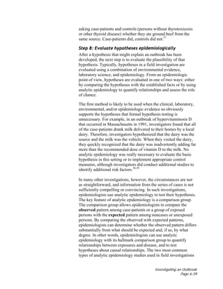 Investigating an Outbreak
Page 6-39
asking case-patients and controls (persons without thyrotoxicosis
or other thyroid disease) whether they ate ground beef from the
same source. Case-patients did, controls did not.37
Step 8: Evaluate hypotheses epidemiologically
After a hypothesis that might explain an outbreak has been
developed, the next step is to evaluate the plausibility of that
hypothesis. Typically, hypotheses in a field investigation are
evaluated using a combination of environmental evidence,
laboratory science, and epidemiology. From an epidemiologic
point of view, hypotheses are evaluated in one of two ways: either
by comparing the hypotheses with the established facts or by using
analytic epidemiology to quantify relationships and assess the role
of chance.
The first method is likely to be used when the clinical, laboratory,
environmental, and/or epidemiologic evidence so obviously
supports the hypotheses that formal hypothesis testing is
unnecessary. For example, in an outbreak of hypervitaminosis D
that occurred in Massachusetts in 1991, investigators found that all
of the case-patients drank milk delivered to their homes by a local
dairy. Therefore, investigators hypothesized that the dairy was the
source and the milk was the vehicle. When they visited the dairy,
they quickly recognized that the dairy was inadvertently adding far
more than the recommended dose of vitamin D to the milk. No
analytic epidemiology was really necessary to evaluate the basic
hypothesis in this setting or to implement appropriate control
measures, although investigators did conduct additional studies to
identify additional risk factors.38,39
In many other investigations, however, the circumstances are not
as straightforward, and information from the series of cases is not
sufficiently compelling or convincing. In such investigations,
epidemiologists use analytic epidemiology to test their hypotheses.
The key feature of analytic epidemiology is a comparison group.
The comparison group allows epidemiologists to compare the
observed pattern among case-patients or a group of exposed
persons with the expected pattern among noncases or unexposed
persons. By comparing the observed with expected patterns,
epidemiologists can determine whether the observed pattern differs
substantially from what should be expected and, if so, by what
degree. In other words, epidemiologists can use analytic
epidemiology with its hallmark comparison group to quantify
relationships between exposures and disease, and to test
hypotheses about causal relationships. The two most common
types of analytic epidemiology studies used in field investigations
 