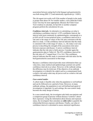 Investigating an Outbreak
Page 6-44
association between eating beef at the banquet and gastroenteritis
was both strong (RR=5.7) and statistically significant (p < 0.001).
The chi-square test works well if the number of people in the study
is greater than about 30. For smaller studies, a test called the Fisher
Exact Test may be more appropriate. Because the Fisher Exact
Test is tedious to calculate, let Epi Info or another computer
program perform the calculations for you.
Confidence intervals. An alternative to calculating a p-value is
calculating a confidence interval. A 95% confidence interval, the
interval used most commonly by epidemiologists, corresponds to a
p=0.05 cut-off. In non-technical terms, a confidence interval for a
risk ratio is the range of values of the risk ratio consistent with the
data in a study. A wide confidence interval indicates that the study
is consistent with a wide range of values, i.e., the study is not very
precise in describing the strength of the association (risk ratio)
between exposure and disease. A narrow confidence interval
indicates that the risk ratio is fairly precise. Consider again the
gastroenteritis data in Table 6.8. The 95% confidence interval for
the risk ratio of 5.7 ranged from 2.2 to 14.6. This confidence
interval indicates that the study is consistent with risk ratios for the
beef/gastroenteritis association in that range.
Because a confidence interval provides more information than a p-
value does, many medical and epidemiologic journals now prefer
confidence intervals to p-values. However, in the outbreak setting,
the difference may be irrelevant. If the objective of an outbreak
investigation is to identify the culprit such as a contaminated food,
a relative risk and p-value may do just as well as a relative risk and
confidence interval.
Case-control studies
A cohort study is feasible only when the population is well defined
and can be followed over a period of time. However, in many
outbreak settings, the population is not well defined and speed of
investigation is important. In such settings, the case-control study
becomes the study design of choice.
In a case-control study, the investigator asks both case-patients and
a comparison group of persons without disease (“controls”) about
their exposures. Using the information about disease and exposure
status, the investigator then calculates an odds ratio to quantify the
relationship between exposure and disease. Finally, a p-value or
confidence interval is calculated to assess statistical significance.
 