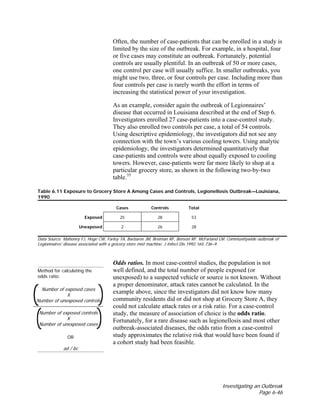 Investigating an Outbreak
Page 6-46
Often, the number of case-patients that can be enrolled in a study is
limited by the size of the outbreak. For example, in a hospital, four
or five cases may constitute an outbreak. Fortunately, potential
controls are usually plentiful. In an outbreak of 50 or more cases,
one control per case will usually suffice. In smaller outbreaks, you
might use two, three, or four controls per case. Including more than
four controls per case is rarely worth the effort in terms of
increasing the statistical power of your investigation.
As an example, consider again the outbreak of Legionnaires’
disease that occurred in Louisiana described at the end of Step 6.
Investigators enrolled 27 case-patients into a case-control study.
They also enrolled two controls per case, a total of 54 controls.
Using descriptive epidemiology, the investigators did not see any
connection with the town’s various cooling towers. Using analytic
epidemiology, the investigators determined quantitatively that
case-patients and controls were about equally exposed to cooling
towers. However, case-patients were far more likely to shop at a
particular grocery store, as shown in the following two-by-two
table.35
Table 6.11 Exposure to Grocery Store A Among Cases and Controls, Legionellosis Outbreak—Louisiana,
1990
Cases Controls Total
Exposed 25 28 53
Unexposed 2 26 28
Data Source: Mahoney FJ, Hoge CW, Farley TA, Barbaree JM, Breiman RF, Benson RF, McFarland LM. Communitywide outbreak of
Legionnaires' disease associated with a grocery store mist machine. J Infect Dis 1992;165:736–9.
Method for calculating the
odds ratio:
Number of exposed cases
X
Number of unexposed controls
Number of exposed controls
X
Number of unexposed cases
OR
ad / bc
Odds ratios. In most case-control studies, the population is not
well defined, and the total number of people exposed (or
unexposed) to a suspected vehicle or source is not known. Without
a proper denominator, attack rates cannot be calculated. In the
example above, since the investigators did not know how many
community residents did or did not shop at Grocery Store A, they
could not calculate attack rates or a risk ratio. For a case-control
study, the measure of association of choice is the odds ratio.
Fortunately, for a rare disease such as legionellosis and most other
outbreak-associated diseases, the odds ratio from a case-control
study approximates the relative risk that would have been found if
a cohort study had been feasible.
 
