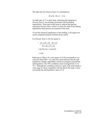 Investigating an Outbreak
Page 6-47
The odds ratio for Grocery Store A is calculated as:
25 x 26 / 28 x 2 = 11.6
An odds ratio of 11 is quite large, indicating that shopping at
Grocery Store A was strongly associated with developing
legionellosis. These data would seem to indicate that persons
exposed to Grocery Store A had 11.6 times the odds of developing
legionellosis than persons not exposed to that store.
To test the statistical significance of this finding, a chi-square test
can be computed using the formula shown earlier.
For Grocery Store A, the chi-square is:
= 81 x (25 x 26 – 28 x 2)2
53 x 28 x 27 x 54
= 28,579,716 / 2,163,672
= 13.02
Referring to Table 6.10, a chi-square of 13.02 corresponds to a p-
value less than 0.001. A p-value this small indicates that the null
hypothesis is highly improbable, and the investigators rejected the
null hypothesis. The 95% confidence interval ranged from 2.3 to
78.7. Although this confidence interval is quite wide and includes a
wide range of values compatible with the data in the study, it does
not include the null hypothesis value of 1.0.
 