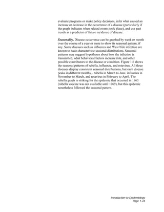 Introduction to Epidemiology
Page 1-34
evaluate programs or make policy decisions, infer what caused an
increase or decrease in the occurrence of a disease (particularly if
the graph indicates when related events took place), and use past
trends as a predictor of future incidence of disease.
Seasonality. Disease occurrence can be graphed by week or month
over the course of a year or more to show its seasonal pattern, if
any. Some diseases such as influenza and West Nile infection are
known to have characteristic seasonal distributions. Seasonal
patterns may suggest hypotheses about how the infection is
transmitted, what behavioral factors increase risk, and other
possible contributors to the disease or condition. Figure 1.6 shows
the seasonal patterns of rubella, influenza, and rotavirus. All three
diseases display consistent seasonal distributions, but each disease
peaks in different months – rubella in March to June, influenza in
November to March, and rotavirus in February to April. The
rubella graph is striking for the epidemic that occurred in 1963
(rubella vaccine was not available until 1969), but this epidemic
nonetheless followed the seasonal pattern.
 