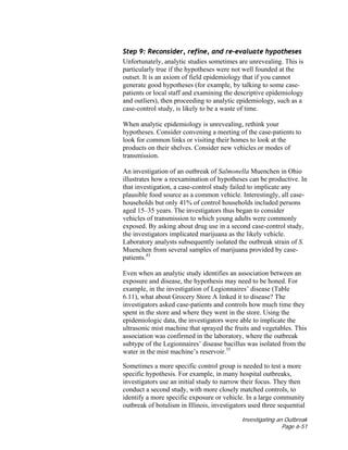 Investigating an Outbreak
Page 6-51
Step 9: Reconsider, refine, and re-evaluate hypotheses
Unfortunately, analytic studies sometimes are unrevealing. This is
particularly true if the hypotheses were not well founded at the
outset. It is an axiom of field epidemiology that if you cannot
generate good hypotheses (for example, by talking to some case-
patients or local staff and examining the descriptive epidemiology
and outliers), then proceeding to analytic epidemiology, such as a
case-control study, is likely to be a waste of time.
When analytic epidemiology is unrevealing, rethink your
hypotheses. Consider convening a meeting of the case-patients to
look for common links or visiting their homes to look at the
products on their shelves. Consider new vehicles or modes of
transmission.
An investigation of an outbreak of Salmonella Muenchen in Ohio
illustrates how a reexamination of hypotheses can be productive. In
that investigation, a case-control study failed to implicate any
plausible food source as a common vehicle. Interestingly, all case-
households but only 41% of control households included persons
aged 15–35 years. The investigators thus began to consider
vehicles of transmission to which young adults were commonly
exposed. By asking about drug use in a second case-control study,
the investigators implicated marijuana as the likely vehicle.
Laboratory analysts subsequently isolated the outbreak strain of S.
Muenchen from several samples of marijuana provided by case-
patients.43
Even when an analytic study identifies an association between an
exposure and disease, the hypothesis may need to be honed. For
example, in the investigation of Legionnaires’ disease (Table
6.11), what about Grocery Store A linked it to disease? The
investigators asked case-patients and controls how much time they
spent in the store and where they went in the store. Using the
epidemiologic data, the investigators were able to implicate the
ultrasonic mist machine that sprayed the fruits and vegetables. This
association was confirmed in the laboratory, where the outbreak
subtype of the Legionnaires’ disease bacillus was isolated from the
water in the mist machine’s reservoir.35
Sometimes a more specific control group is needed to test a more
specific hypothesis. For example, in many hospital outbreaks,
investigators use an initial study to narrow their focus. They then
conduct a second study, with more closely matched controls, to
identify a more specific exposure or vehicle. In a large community
outbreak of botulism in Illinois, investigators used three sequential
 