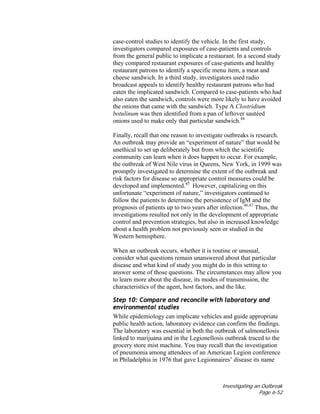 Investigating an Outbreak
Page 6-52
case-control studies to identify the vehicle. In the first study,
investigators compared exposures of case-patients and controls
from the general public to implicate a restaurant. In a second study
they compared restaurant exposures of case-patients and healthy
restaurant patrons to identify a specific menu item, a meat and
cheese sandwich. In a third study, investigators used radio
broadcast appeals to identify healthy restaurant patrons who had
eaten the implicated sandwich. Compared to case-patients who had
also eaten the sandwich, controls were more likely to have avoided
the onions that came with the sandwich. Type A Clostridium
botulinum was then identified from a pan of leftover sautéed
onions used to make only that particular sandwich.44
Finally, recall that one reason to investigate outbreaks is research.
An outbreak may provide an “experiment of nature” that would be
unethical to set up deliberately but from which the scientific
community can learn when it does happen to occur. For example,
the outbreak of West Nile virus in Queens, New York, in 1999 was
promptly investigated to determine the extent of the outbreak and
risk factors for disease so appropriate control measures could be
developed and implemented.45
However, capitalizing on this
unfortunate “experiment of nature,” investigators continued to
follow the patients to determine the persistence of IgM and the
prognosis of patients up to two years after infection.46,47
Thus, the
investigations resulted not only in the development of appropriate
control and prevention strategies, but also in increased knowledge
about a health problem not previously seen or studied in the
Western hemisphere.
When an outbreak occurs, whether it is routine or unusual,
consider what questions remain unanswered about that particular
disease and what kind of study you might do in this setting to
answer some of those questions. The circumstances may allow you
to learn more about the disease, its modes of transmission, the
characteristics of the agent, host factors, and the like.
Step 10: Compare and reconcile with laboratory and
environmental studies
While epidemiology can implicate vehicles and guide appropriate
public health action, laboratory evidence can confirm the findings.
The laboratory was essential in both the outbreak of salmonellosis
linked to marijuana and in the Legionellosis outbreak traced to the
grocery store mist machine. You may recall that the investigation
of pneumonia among attendees of an American Legion conference
in Philadelphia in 1976 that gave Legionnaires’ disease its name
 