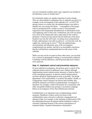 Investigating an Outbreak
Page 6-53
was not considered complete until a new organism was isolated in
the laboratory some six months later.48
Environmental studies are equally important in some settings.
They are often helpful in explaining why an outbreak occurred. For
example, in the investigation of the outbreak of E. coli O157:H7
among visitors to a county fair, the epidemiologists were able to
identify one very strong risk factor — consumption of beverages
with ice purchased from a vendor in zone 6. Environmental
inspection of the fairgrounds identified lack of chlorination of the
well supplying water to that zone. Furthermore, the well was found
to be close to the manure pits and a septic tank for the worker’s
dormitory. Flourescein dye poured into the bathroom of the dorm
found its way into the well water, revealing cross-contamination.
Finally, laboratorians were able to culture E. coli from the well, the
supply line, and the tap at zone 6.49
Thus the epidemiologic,
environmental, and laboratory arms of the investigation
complemented one another, and led to an inescapable conclusion
that the well had been contaminated and was the source of the
outbreak.
While you may not be an expert in these other areas, you can help.
Use a camera to photograph working or environmental conditions.
Coordinate with the laboratory, and bring back physical evidence
to be analyzed.
Step 11: Implement control and prevention measures
In most outbreak investigations, the primary goal is control of the
outbreak and prevention of additional cases. Indeed, although
implementing control and prevention measures is listed as Step 11
in the conceptual sequence, in practice control and prevention
activities should be implemented as early as possible. The health
department’s first responsibility is to protect the public’s health, so
if appropriate control measures are known and available, they
should be initiated even before an epidemiologic investigation is
launched. For example, a child with measles in a community with
other susceptible children may prompt a vaccination campaign
before an investigation of how that child became infected.
Confidentiality is an important issue in implementing control
measures. Healthcare workers need to be aware of the
confidentiality issues relevant to collection, management and
sharing of data. For example, in the treatment of tuberculosis (TB),
the relationship between the patient and the healthcare worker is
extremely important because of the serious consequences of
treatment failure. If patient information is disclosed to
 