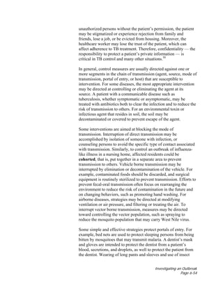 Investigating an Outbreak
Page 6-54
unauthorized persons without the patient’s permission, the patient
may be stigmatized or experience rejection from family and
friends, lose a job, or be evicted from housing. Moreover, the
healthcare worker may lose the trust of the patient, which can
affect adherence to TB treatment. Therefore, confidentiality — the
responsibility to protect a patient’s private information — is
critical in TB control and many other situations.50
In general, control measures are usually directed against one or
more segments in the chain of transmission (agent, source, mode of
transmission, portal of entry, or host) that are susceptible to
intervention. For some diseases, the most appropriate intervention
may be directed at controlling or eliminating the agent at its
source. A patient with a communicable disease such as
tuberculosis, whether symptomatic or asymptomatic, may be
treated with antibiotics both to clear the infection and to reduce the
risk of transmission to others. For an environmental toxin or
infectious agent that resides in soil, the soil may be
decontaminated or covered to prevent escape of the agent.
Some interventions are aimed at blocking the mode of
transmission. Interruption of direct transmission may be
accomplished by isolation of someone with infection, or
counseling persons to avoid the specific type of contact associated
with transmission. Similarly, to control an outbreak of influenza-
like illness in a nursing home, affected residents could be
cohorted, that is, put together in a separate area to prevent
transmission to others. Vehicle borne transmission may be
interrupted by elimination or decontamination of the vehicle. For
example, contaminated foods should be discarded, and surgical
equipment is routinely sterilized to prevent transmission. Efforts to
prevent fecal-oral transmission often focus on rearranging the
environment to reduce the risk of contamination in the future and
on changing behaviors, such as promoting hand washing. For
airborne diseases, strategies may be directed at modifying
ventilation or air pressure, and filtering or treating the air. To
interrupt vector borne transmission, measures may be directed
toward controlling the vector population, such as spraying to
reduce the mosquito population that may carry West Nile virus.
Some simple and effective strategies protect portals of entry. For
example, bed nets are used to protect sleeping persons from being
bitten by mosquitoes that may transmit malaria. A dentist’s mask
and gloves are intended to protect the dentist from a patient’s
blood, secretions, and droplets, as well to protect the patient from
the dentist. Wearing of long pants and sleeves and use of insect
 