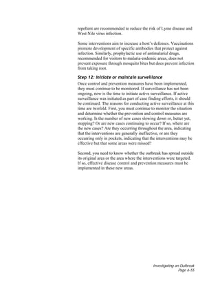 Investigating an Outbreak
Page 6-55
repellent are recommended to reduce the risk of Lyme disease and
West Nile virus infection.
Some interventions aim to increase a host’s defenses. Vaccinations
promote development of specific antibodies that protect against
infection. Similarly, prophylactic use of antimalarial drugs,
recommended for visitors to malaria-endemic areas, does not
prevent exposure through mosquito bites but does prevent infection
from taking root.
Step 12: Initiate or maintain surveillance
Once control and prevention measures have been implemented,
they must continue to be monitored. If surveillance has not been
ongoing, now is the time to initiate active surveillance. If active
surveillance was initiated as part of case finding efforts, it should
be continued. The reasons for conducting active surveillance at this
time are twofold. First, you must continue to monitor the situation
and determine whether the prevention and control measures are
working. Is the number of new cases slowing down or, better yet,
stopping? Or are new cases continuing to occur? If so, where are
the new cases? Are they occurring throughout the area, indicating
that the interventions are generally ineffective, or are they
occurring only in pockets, indicating that the interventions may be
effective but that some areas were missed?
Second, you need to know whether the outbreak has spread outside
its original area or the area where the interventions were targeted.
If so, effective disease control and prevention measures must be
implemented in these new areas.
 