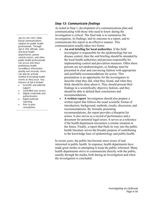 Investigating an Outbreak
Page 6-56
Epi-X is the CDC’s Web-
based communications
solution for public health
professionals. Through
Epi-X, CDC officials, state
and local health
departments, poison
control centers, and other
public health professionals
can access and share
preliminary health
surveillance information
quickly and securely. Users
can also be actively
notified of breaking health
events as they occur. Key
features of Epi-X include:
• Scientific and editorial
support
• Controlled user access
• Digital credentials and
authentication
• Rapid outbreak
reporting
• Peer-to-peer
consultation.
Step 13: Communicate findings
As noted in Step 1, development of a communications plan and
communicating with those who need to know during the
investigation is critical. The final task is to summarize the
investigation, its findings, and its outcome in a report, and to
communicate this report in an effective manner. This
communication usually takes two forms:
• An oral briefing for local authorities. If the field
investigator is responsible for the epidemiology but not
disease control, then the oral briefing should be attended by
the local health authorities and persons responsible for
implementing control and prevention measures. Often these
persons are not epidemiologists, so findings must be
presented in clear and convincing fashion with appropriate
and justifiable recommendations for action. This
presentation is an opportunity for the investigators to
describe what they did, what they found, and what they
think should be done about it. They should present their
findings in a scientifically objective fashion, and they
should be able to defend their conclusions and
recommendations.
• A written report. Investigators should also prepare a
written report that follows the usual scientific format of
introduction, background, methods, results, discussion, and
recommendations. By formally presenting
recommendations, the report provides a blueprint for
action. It also serves as a record of performance and a
document for potential legal issues. It serves as a reference
if the health department encounters a similar situation in
the future. Finally, a report that finds its way into the public
health literature serves the broader purpose of contributing
to the knowledge base of epidemiology and public health.
In recent years, the public has become more aware of and
interested in public health. In response, health departments have
made great strides in attempting to keep the public informed. Many
health departments strive to communicate directly with the public,
usually through the media, both during an investigation and when
the investigation is concluded.
 