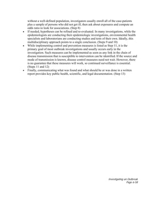 Investigating an Outbreak
Page 6-58
without a well-defined population, investigators usually enroll all of the case-patients
plus a sample of persons who did not get ill, then ask about exposures and compute an
odds ratio to look for associations. (Step 8)
• If needed, hypotheses can be refined and re-evaluated. In many investigations, while the
epidemiologists are conducting their epidemiologic investigations, environmental health
specialists and laboratorians are conducting studies and tests of their own. Ideally, this
multidisciplinary approach points to a single conclusion. (Steps 9 and 10)
• While implementing control and prevention measures is listed as Step 11, it is the
primary goal of most outbreak investigations and usually occurs early in the
investigation. Such measures can be implemented as soon as any link in the chain of
disease transmission that is susceptible to intervention can be identified. If the source and
mode of transmission is known, disease control measures need not wait. However, there
is no guarantee that these measures will work, so continued surveillance is essential.
(Steps 11 and 12)
• Finally, communicating what was found and what should be or was done in a written
report provides key public health, scientific, and legal documentation. (Step 13)
 