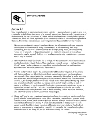 Investigating an Outbreak
Page 6-59
Exercise Answers
Exercise 6.1
Nine cases of cancer in a community represents a cluster — a group of cases in a given area over
a particular period of time that seems to be unusual, although we do not actually know the size of
the community, the background rate of cancer, and the number of cases that might be expected.
Nonetheless, either the health department or the community or both is concerned enough to raise
the issue. Under these circumstances, an investigation may be justified for several reasons.
1. Because the number of expected cases is not known (or at least not stated), one reason to
investigate is to determine how many cases to expect in the community. In a large
community, nine cases of a common cancer (for example, lung, breast, or colon cancer)
would not be unusual. If the particular cancer is a rare type, nine cases even in a large
community may be unusual. And in a very small community, nine cases of even a common
cancer may be unusual.
2. If the number of cancer cases turns out to be high for that community, public health officials
might choose to investigate further. They may have a research agenda — perhaps they can
identify a new risk factor (workers exposed to a particular chemical) or predisposition
(persons with a particular genetic trait) for the cancer.
3. Control and prevention may be the justification for additional investigation. If modifiable
risk factors are known or identified, control and prevention measures can be developed.
Alternatively, if the cancer is one that can treated successfully if found early, and a screening
test is available, then investigation might focus on why these persons died from a treatable
disease. If, for example, the nine cases were cancers of the cervix (detectable by Pap smear
and generally nonfatal if identified and treated early), a study might identify: a) lack of
access to healthcare; b) physicians not following the recommendations to screen women at
appropriate intervals; and/or c) laboratory error in reading or reporting the test results.
Measures to correct these problems, such as public screening clinics, physician education,
and laboratory quality assurance, could then be developed.
4. If new staff need to gain experience in conducting cluster investigations, training might be a
justification for investigating these cases. More commonly, cancer clusters generate public
concern, which, in turn, often results in political pressure. Perhaps one of the affected persons
is a member of the mayor’s family. A health department needs to be responsive to such
concerns, and should investigate enough to address the concerns with facts. Finally, legal
concerns may prompt an investigation, especially if a particular site (manufacturing plant,
houses built on an old dump site, etc.) is accused of causing the cancers.
 
