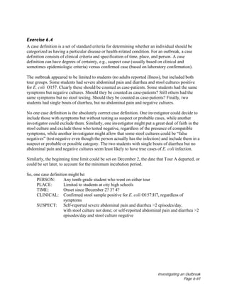 Investigating an Outbreak
Page 6-61
Exercise 6.4
A case definition is a set of standard criteria for determining whether an individual should be
categorized as having a particular disease or health-related condition. For an outbreak, a case
definition consists of clinical criteria and specification of time, place, and person. A case
definition can have degrees of certainty, e.g., suspect case (usually based on clinical and
sometimes epidemiologic criteria) versus confirmed case (based on laboratory confirmation).
The outbreak appeared to be limited to students (no adults reported illness), but included both
tour groups. Some students had severe abdominal pain and diarrhea and stool cultures positive
for E. coli O157. Clearly these should be counted as case-patients. Some students had the same
symptoms but negative cultures. Should they be counted as case-patients? Still others had the
same symptoms but no stool testing. Should they be counted as case-patients? Finally, two
students had single bouts of diarrhea, but no abdominal pain and negative cultures.
No one case definition is the absolutely correct case definition. One investigator could decide to
include those with symptoms but without testing as suspect or probable cases, while another
investigator could exclude them. Similarly, one investigator might put a great deal of faith in the
stool culture and exclude those who tested negative, regardless of the presence of compatible
symptoms, while another investigator might allow that some stool cultures could be “false
negatives” (test negative even though the person actually has the infection) and include them in a
suspect or probable or possible category. The two students with single bouts of diarrhea but no
abdominal pain and negative cultures seem least likely to have true cases of E. coli infection.
Similarly, the beginning time limit could be set on December 2, the date that Tour A departed, or
could be set later, to account for the minimum incubation period.
So, one case definition might be:
PERSON: Any tenth-grade student who went on either tour
PLACE: Limited to students at city high schools
TIME: Onset since December 2? 3? 4?
CLINICAL: Confirmed stool sample positive for E. coli O157:H7, regardless of
symptoms
SUSPECT: Self-reported severe abdominal pain and diarrhea >2 episodes/day,
with stool culture not done; or self-reported abdominal pain and diarrhea >2
episodes/day and stool culture negative
 