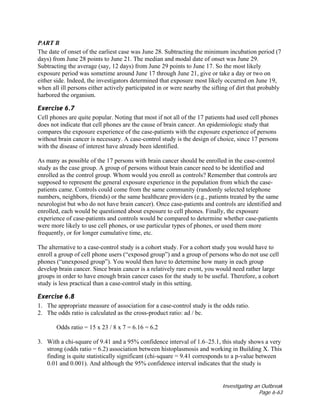 Investigating an Outbreak
Page 6-63
PART B
The date of onset of the earliest case was June 28. Subtracting the minimum incubation period (7
days) from June 28 points to June 21. The median and modal date of onset was June 29.
Subtracting the average (say, 12 days) from June 29 points to June 17. So the most likely
exposure period was sometime around June 17 through June 21, give or take a day or two on
either side. Indeed, the investigators determined that exposure most likely occurred on June 19,
when all ill persons either actively participated in or were nearby the sifting of dirt that probably
harbored the organism.
Exercise 6.7
Cell phones are quite popular. Noting that most if not all of the 17 patients had used cell phones
does not indicate that cell phones are the cause of brain cancer. An epidemiologic study that
compares the exposure experience of the case-patients with the exposure experience of persons
without brain cancer is necessary. A case-control study is the design of choice, since 17 persons
with the disease of interest have already been identified.
As many as possible of the 17 persons with brain cancer should be enrolled in the case-control
study as the case group. A group of persons without brain cancer need to be identified and
enrolled as the control group. Whom would you enroll as controls? Remember that controls are
supposed to represent the general exposure experience in the population from which the case-
patients came. Controls could come from the same community (randomly selected telephone
numbers, neighbors, friends) or the same healthcare providers (e.g., patients treated by the same
neurologist but who do not have brain cancer). Once case-patients and controls are identified and
enrolled, each would be questioned about exposure to cell phones. Finally, the exposure
experience of case-patients and controls would be compared to determine whether case-patients
were more likely to use cell phones, or use particular types of phones, or used them more
frequently, or for longer cumulative time, etc.
The alternative to a case-control study is a cohort study. For a cohort study you would have to
enroll a group of cell phone users (“exposed group”) and a group of persons who do not use cell
phones (“unexposed group”). You would then have to determine how many in each group
develop brain cancer. Since brain cancer is a relatively rare event, you would need rather large
groups in order to have enough brain cancer cases for the study to be useful. Therefore, a cohort
study is less practical than a case-control study in this setting.
Exercise 6.8
1. The appropriate measure of association for a case-control study is the odds ratio.
2. The odds ratio is calculated as the cross-product ratio: ad / bc.
Odds ratio = 15 x 23 / 8 x 7 = 6.16 = 6.2
3. With a chi-square of 9.41 and a 95% confidence interval of 1.6–25.1, this study shows a very
strong (odds ratio = 6.2) association between histoplasmosis and working in Building X. This
finding is quite statistically significant (chi-square = 9.41 corresponds to a p-value between
0.01 and 0.001). And although the 95% confidence interval indicates that the study is
 