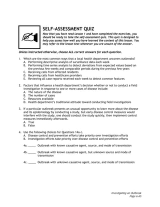 Investigating an Outbreak
Page 6-65
SELF-ASSESSMENT QUIZ
Now that you have read Lesson 1 and have completed the exercises, you
should be ready to take the self-assessment quiz. This quiz is designed to
help you assess how well you have learned the content of this lesson. You
may refer to the lesson text whenever you are unsure of the answer.
Unless instructed otherwise, choose ALL correct answers for each question.
1. Which are the most common ways that a local health department uncovers outbreaks?
A. Performing descriptive analysis of surveillance data each week
B. Performing time series analysis to detect deviations from expected values based on
the previous few weeks and comparable periods during the previous few years
C. Receiving calls from affected residents
D. Receiving calls from healthcare providers
E. Reviewing all case reports received each week to detect common features
2. Factors that influence a health department’s decision whether or not to conduct a field
investigation in response to one or more cases of disease include:
A. The nature of the disease
B. The number of cases
C. Resources available
D. Health department’s traditional attitude toward conducting field investigations
3. If a particular outbreak presents an unusual opportunity to learn more about the disease
and its epidemiology by conducting a study, but early disease control measures would
interfere with the study, one should conduct the study quickly, then implement control
measures immediately afterwards.
A. True
B. False
4. Use the following choices for Questions 14a–c.
A. Disease control and prevention efforts take priority over investigation efforts
B. Investigation efforts take priority over disease control and prevention efforts
4a. _____ Outbreak with known causative agent, source, and mode of transmission
4b. _____ Outbreak with known causative agent, but unknown source and mode of
transmission
4c. _____ Outbreak with unknown causative agent, source, and mode of transmission
 