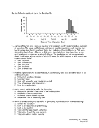 Investigating an Outbreak
Page 6-69
Use the following epidemic curve for Question 16.
16. A group of tourists on a weeklong bus tour of a European country experienced an outbreak
of norovirus. The group had followed a consistent meal time pattern: each morning they
had breakfast together in whichever hotel they had stayed from 6:00 a.m. to 7:00 a.m.,
stopped for lunch from 1:00 p.m. to 2:00 p.m., then had dinner together either at the
next hotel or at a restaurant at about 7:00 p.m. The incubation period for norovirus is
about 24-48 hours, with a median of about 33 hours. On which day and at which meal was
exposure most likely?
A. April 19 Dinner
B. April 20 Breakfast
C. April 20 Lunch
D. April 20 Dinner
E. April 21 Breakfast
17. Possible explanations for a case that occurs substantially later than the other cases in an
outbreak include:
A. Similar but unrelated disease
B. Secondary case
C. Case with unusually long incubation period
D. Time of exposure later than others
E. Error in recording date
18. A spot map is particularly useful for displaying:
A. Geographic location of exposure of each case-patient
B. Residence of each case-patient
C. Incidence rate of disease by area
D. Prevalence rate of disease by area
19. Which of the following may be useful in generating hypotheses in an outbreak setting?
A. Review the literature
B. Look at the descriptive epidemiology
C. Look at the outliers
D. Talk with the local health authorities
E. Talk with a few of the case-patients
F. Talk with subject matter experts
 