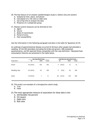 Investigating an Outbreak
Page 6-70
20. The key feature of an analytic (epidemiologic) study is: (Select only one answer)
A. Analysis by time, place, and person
B. Calculation of a risk ratio or odds ratio
C. Use of Epi Info to analyze the data
D. Presence of a comparison group
21. Disease control measures can be directed at the:
A. Agent
B. Source
C. Mode of transmission
D. Portal of entry
E. Host susceptibility
Use the information in the following paragraph and data in the table for Questions 22–25.
An outbreak of gastrointestinal disease occurred 24-36 hours after people had attended a
wedding. Of the 203 attendees (including the bride and groom), 200 completed
questionnaires, and 50 reported illness compatible with the case definition. Tabulated food
consumption histories are presented in the table below.
Ate Specified Food Did Not Eat Specified Food
Food Item Ill Well Total Ill Well Total
Punch 46 (25%) 138 184 4 (25%) 12 16
Wedding Cake 45 (45%) 55 100 5 (5%) 95 100
Sushi 10 (91%) 1 11 40 (21%) 149 189
22. This study is an example of a retrospective cohort study.
A. True
B. False
23.The most appropriate measure of association for these data is the:
A. Attributable risk percent
B. Chi-square
C. Odds ratio
D. Risk ratio
 