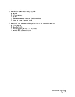 Investigating an Outbreak
Page 6-71
24.Which food is the most likely culprit?
A. Punch
B. Wedding cake
C. Sushi
D. Can’t determine from the data presented.
E. Must be more than one food.
25.Results of this outbreak investigation should be communicated to:
A. The caterer
B. Local officials
C. Wedding party family and attendees
D. World Health Organization
 
