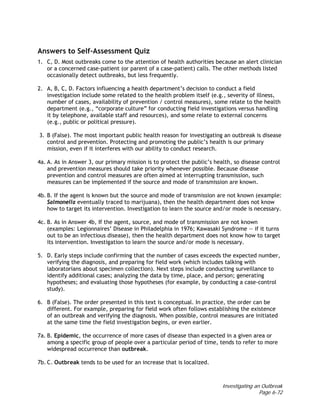Investigating an Outbreak
Page 6-72
Answers to Self-Assessment Quiz
1. C, D. Most outbreaks come to the attention of health authorities because an alert clinician
or a concerned case-patient (or parent of a case-patient) calls. The other methods listed
occasionally detect outbreaks, but less frequently.
2. A, B, C, D. Factors influencing a health department’s decision to conduct a field
investigation include some related to the health problem itself (e.g., severity of illness,
number of cases, availability of prevention / control measures), some relate to the health
department (e.g., “corporate culture” for conducting field investigations versus handling
it by telephone, available staff and resources), and some relate to external concerns
(e.g., public or political pressure).
3. B (False). The most important public health reason for investigating an outbreak is disease
control and prevention. Protecting and promoting the public’s health is our primary
mission, even if it interferes with our ability to conduct research.
4a. A. As in Answer 3, our primary mission is to protect the public’s health, so disease control
and prevention measures should take priority whenever possible. Because disease
prevention and control measures are often aimed at interrupting transmission, such
measures can be implemented if the source and mode of transmission are known.
4b. B. If the agent is known but the source and mode of transmission are not known (example:
Salmonella eventually traced to marijuana), then the health department does not know
how to target its intervention. Investigation to learn the source and/or mode is necessary.
4c. B. As in Answer 4b, If the agent, source, and mode of transmission are not known
(examples: Legionnaires’ Disease in Philadelphia in 1976; Kawasaki Syndrome — if it turns
out to be an infectious disease), then the health department does not know how to target
its intervention. Investigation to learn the source and/or mode is necessary.
5. D. Early steps include confirming that the number of cases exceeds the expected number,
verifying the diagnosis, and preparing for field work (which includes talking with
laboratorians about specimen collection). Next steps include conducting surveillance to
identify additional cases; analyzing the data by time, place, and person; generating
hypotheses; and evaluating those hypotheses (for example, by conducting a case-control
study).
6. B (False). The order presented in this text is conceptual. In practice, the order can be
different. For example, preparing for field work often follows establishing the existence
of an outbreak and verifying the diagnosis. When possible, control measures are initiated
at the same time the field investigation begins, or even earlier.
7a. B. Epidemic, the occurrence of more cases of disease than expected in a given area or
among a specific group of people over a particular period of time, tends to refer to more
widespread occurrence than outbreak.
7b. C. Outbreak tends to be used for an increase that is localized.
 