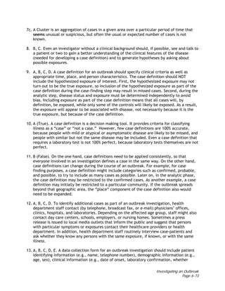 Investigating an Outbreak
Page 6-73
7c. A Cluster is an aggregation of cases in a given area over a particular period of time that
seems unusual or suspicious, but often the usual or expected number of cases is not
known.
8. B, C. Even an investigator without a clinical background should, if possible, see and talk to
a patient or two to gain a better understanding of the clinical features of the disease
(needed for developing a case definition) and to generate hypotheses by asking about
possible exposures.
9. A, B, C, D. A case definition for an outbreak should specify clinical criteria as well as
appropriate time, place, and person characteristics. The case definition should NOT
include the hypothesized exposure of interest. First, the hypothesized exposure may not
turn out to be the true exposure, so inclusion of the hypothesized exposure as part of the
case definition during the case-finding step may result in missed cases. Second, during the
analytic step, disease status and exposure must be determined independently to avoid
bias. Including exposure as part of the case definition means that all cases will, by
definition, be exposed, while only some of the controls will likely be exposed. As a result,
the exposure will appear to be associated with disease, not necessarily because it is the
true exposure, but because of the case definition.
10. A (True). A case definition is a decision making tool. It provides criteria for classifying
illness as a “case” or “not a case.” However, few case definitions are 100% accurate,
because people with mild or atypical or asymptomatic disease are likely to be missed, and
people with similar but not the same disease may be included. Even a case definition that
requires a laboratory test is not 100% perfect, because laboratory tests themselves are not
perfect.
11. B (False). On the one hand, case definitions need to be applied consistently, so that
everyone involved in an investigation defines a case in the same way. On the other hand,
case definitions can change during the course of an outbreak. For example, for case
finding purposes, a case definition might include categories such as confirmed, probable,
and possible, to try to include as many cases as possible. Later on, in the analytic phase,
the case definition may be restricted to the confirmed cases. As another example, a case
definition may initially be restricted to a particular community. If the outbreak spreads
beyond that geographic area, the “place” component of the case definition also would
need to be expanded.
12. A, B, C, D. To identify additional cases as part of an outbreak investigation, health
department staff contact (by telephone, broadcast fax, or e-mail) physicians’ offices,
clinics, hospitals, and laboratories. Depending on the affected age group, staff might also
contact day care centers, schools, employers, or nursing homes. Sometimes a press
release is issued to local media outlets that inform the public and suggest that persons
with particular symptoms or exposures contact their healthcare providers or health
department. In addition, health department staff routinely interview case-patients and
ask whether they know any persons with the same exposure, if known, or with the same
illness.
13. A, B, C, D, E. A data collection form for an outbreak investigation should include patient
identifying information (e.g., name, telephone number), demographic information (e.g.,
age, sex), clinical information (e.g., date of onset, laboratory confirmation, whether
 
