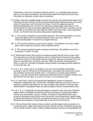 Investigating an Outbreak
Page 6-74
hospitalized), risk factor information (disease-specific, e.g., attended sports banquet
(yes/no), previously vaccinated?), and information about who collected the data (e.g.,
interviewer or abstracter initials, date of collection).
14. B (False). Descriptive epidemiology is essential not only for characterizing the pattern and
distribution of the outbreak, but also for generating testable hypotheses about the source,
mode of transmission, and risk factors for illness. Two of the suggested ways for
generating hypotheses are to review the descriptive epidemiology, particularly (1) the
overall pattern of cases and develop hypotheses about what they have in common, and (2)
the outliers to determine how they might be linked to the other cases. These hypotheses,
in turn, are the ones that are tested using analytic epidemiology.
15a. C. This scenario represents an intermittent exposure. The resulting epidemic curve has
cases that appear to be occurring sporadically, but in fact occur when the
malfunctioning heater is turned on at irregular intervals.
15b. A. This scenario represents a point source exposure. The epidemic curve has a single
peak, and all cases occur during a single incubation period.
15c. D. This scenario represents person-to-person transmission. The epidemic curve has a
succession of “waves” of cases.
16 D. Subtracting 24 hours (the minimum incubation period) from the time of onset of the
first case puts you in the April 20 Dinner interval. Subtracting 33 hours from the median
case (which occurred in the 4-8 AM interval) on April 22), puts you in the April 20 4-7 pm
interval, near both lunch and dinner that day. While the minimum method points to
dinner on April 20, thorough investigators would probably investigate possible exposures
at lunch that day, too.
17. A, B, C, D, E. A late case on an epidemic curve has several possible explanations,
including a case of a similar but unrelated disease, a secondary case (assuming it occurs
one incubation period after another case), a case with an unusually long incubation
period, a case that resulted from exposure at a different time (for example, someone who
ate leftovers the next day), or an error in recall or in recording the date.
18. A, B. A spot map is useful for pinpointing the geographic location of exposures,
residences, employment sites, and the like. The spots represent occurrences, either of
exposure or disease. Spot maps are not used to display rates. Rather, area maps (also
called shaded or chloropleth maps) are used to display incidence and prevalence rates.
19. A, B, C, D, E, F. Hypotheses can be generated in a variety of ways. One way is based on
subject matter knowledge derived by reviewing the literature or talking with experts –
what are the usual causes, sources, vehicles, or modes of transmission? Other ways
include reviewing the overall pattern and the outliers from the descriptive epidemiology,
by asking case-patients if they have any suspicions about the cause of their illness, and by
asking the same question of local authorities (if you are from out of town).
20. D. The key feature that characterizes an analytic (epidemiologic) study is presence of a
comparison group. Single case reports and case series do not have comparison groups and
are not analytic studies. Cohort studies (compares disease experience among exposed and
 