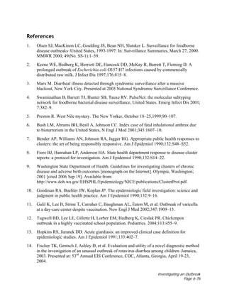 Investigating an Outbreak
Page 6-76
References
1. Olsen SJ, MacKinon LC, Goulding JS, Bean NH, Slutsker L. Surveillance for foodborne
disease outbreaks–United States, 1993-1997. In: Surveillance Summaries, March 27, 2000.
MMWR 2000; 49(No. SS-1):1–59.
2. Keene WE, Hedberg K, Herriott DE, Hancock DD, McKay R, Barrett T, Fleming D. A
prolonged outbreak of Escherichia coli O157:H7 infections caused by commercially
distributed raw milk. J Infect Dis 1997;176:815–8.
3. Marx M. Diarrheal illness detected through syndromic surveillance after a massive
blackout, New York City. Presented at 2003 National Syndromic Surveillance Conference.
4. Swaminathan B, Barrett TJ, Hunter SB, Tauxe RV. PulseNet: the molecular subtyping
network for foodborne bacterial disease surveillance, United States. Emerg Infect Dis 2001;
7:382–9.
5. Preston R. West Nile mystery. The New Yorker, October 18–25,1999;90–107.
6. Bush LM, Abrams BH, Beall A, Johnson CC. Index case of fatal inhalational anthrax due
to bioterrorism in the United States, N Engl J Med 2001;345:1607–10.
7. Bender AP, Williams AN, Johnson RA, Jagger HG. Appropriate public health responses to
clusters: the art of being responsibly responsive. Am J Epidemiol 1990;132:S48–S52.
8. Fiore BJ, Hanrahan LP, Anderson HA. State health department response to disease cluster
reports: a protocol for investigation. Am J Epidemiol 1990;132:S14–22.
9. Washington State Department of Health. Guidelines for investigating clusters of chronic
disease and adverse birth outcomes [monograph on the Internet]. Olympia, Washington;
2001 [cited 2006 Sep 19]. Available from:
http://www.doh.wa.gov/EHSPHL/Epidemiology/NICE/publications/ClusterProt.pdf.
10. Goodman RA, Buehler JW, Koplan JP. The epidemiologic field investigation: science and
judgment in public health practice. Am J Epidemiol 1990;132:9–16.
11. Galil K, Lee B, Strine T, Carraher C, Baughman AL, Eaton M, et al. Outbreak of varicella
at a day-care center despite vaccination. New Engl J Med 2002;347:1909–15.
12. Tugwell BD, Lee LE, Gillette H, Lorber EM, Hedberg K, Cieslak PR. Chickenpox
outbreak in a highly vaccinated school population. Pediatrics. 2004;113:455–9.
13. Hopkins RS, Juranek DD. Acute giardiasis: an improved clinical case definition for
epidemiologic studies. Am J Epidemiol 1991;133:402–7.
14. Fischer TK, Gentsch J, Ashley D, et al. Evaluation and utility of a novel diagnostic method
in the investigation of an unusual outbreak of rotavirus diarrhea among children–Jamaica,
2003. Presented at: 53rd
Annual EIS Conference, CDC, Atlanta, Georgia, April 19-23,
2004.
 