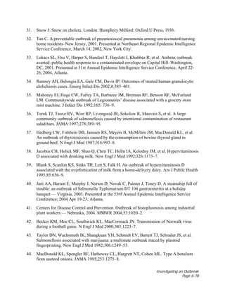 Investigating an Outbreak
Page 6-78
31. Snow J. Snow on cholera. London: Humphrey Milford: Oxford U Press, 1936.
32. Tan C. A preventable outbreak of pneumococcal pneumonia among unvaccinated nursing
home residents–New Jersey, 2001. Presented at Northeast Regional Epidemic Intelligence
Service Conference, March 14, 2002, New York City.
33. Lukacs SL, Hsu V, Harper S, Handzel T, Hayslett J, Khabbaz R, et al. Anthrax outbreak
averted: public health response to a contaminated envelope on Capital Hill–Washington,
DC, 2001. Presented at 51st Annual Epidemic Intelligence Service Conference, April 22-
26, 2004, Atlanta.
34. Ramsey AH, Belongia EA, Gale CM, Davis JP. Outcomes of treated human granulocytic
ehrlichiosis cases. Emerg Infect Dis 2002;8:383–401.
35. Mahoney FJ, Hoge CW, Farley TA, Barbaree JM, Breiman RF, Benson RF, McFarland
LM. Communitywide outbreak of Legionnaires’ disease associated with a grocery store
mist machine. J Infect Dis 1992;165: 736–9.
36. Torok TJ, Tauxe RV, Wise RP, Livengood JR, Sokolow R, Mauvais S, et al. A large
community outbreak of salmonellosis caused by intentional contamination of restaurant
salad bars. JAMA 1997;278:389–95.
37. Hedberg CW, Fishbein DB, Janssen RS, Meyers B, McMillen JM, MacDonald KL, et al.
An outbreak of thyrotoxicosis caused by the consumption of bovine thyroid gland in
ground beef. N Engl J Med 1987;316:993–8.
38. Jacobus CH, Holick MF, Shao Q, Chen TC, Holm IA, Kolodny JM, et al. Hypervitaminosis
D associated with drinking milk. New Engl J Med 1992;326:1173–7.
39. Blank S, Scanlon KS, Sinks TH, Lett S, Falk H. An outbreak of hypervitaminosis D
associated with the overfortication of milk from a home-delivery dairy. Am J Public Health
1995;85:656–9.
40. Jani AA, Barrett E, Murphy J, Norton D, Novak C, Painter J, Toney D. A steamship full of
trouble: an outbreak of Salmonella Typhimurium DT 104 gastroenteritis at a holiday
banquet — Virginia, 2003. Presented at the 53rd Annual Epidemic Intelligence Service
Conference; 2004 Apr 19-23; Atlanta.
41. Centers for Disease Control and Prevention. Outbreak of histoplasmosis among industrial
plant workers — Nebraska, 2004. MMWR 2004;53:1020–2.
42. Becker KM, Moe CL, Southwick KL, MacCormack JN. Transmission of Norwalk virus
during a football game. N Engl J Med 2000;343;1223–7.
43. Taylor DN, Wachsmuth IK, Shangkuan YH, Schmidt EV, Barrett TJ, Schrader JS, et al.
Salmonellosis associated with marijuana: a multistate outbreak traced by plasmid
fingerprinting. New Engl J Med 1982;306:1249–53.
44. MacDonald KL, Spengler RF, Hatheway CL, Hargrett NT, Cohen ML. Type A botulism
from sauteed onions. JAMA 1985;253:1275–8.
 