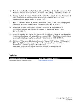 Investigating an Outbreak
Page 6-79
45. Nash D, Mostashari F, Fine A, Miller J, O’Leary D, Murray K, et al. The outbreak of West
Nile virus infection in the New York City area in 1999. N Engl J Med 2001;344:1807–14.
46. Roehrig JT, Nash D, Maldin B, Labowitz A, Martin DA, Lanciotti RS, et al. Persistence of
virus-reactive serum immunoglobulin M antibody in confirmed West Nile virus
encephalitis cases. Emerg Infect Dis 2003;9:376–9.
47. Klee AL, Maldin B, Edwin B, IPoshni I, Mostashari F, Fine A, et al. Long-term prognosis
for clinical West Nile Virus infection. Emerg Infect Dis 2004;10:1405–11.
48. Fraser DW, Tsai TF, Orenstein W, Parkin WE, Beecham HJ, Sharrar RG, et al.
Legionnaires’ disease: description of an epidemic of pneumonia. N Engl J Med
1977;297:1189–97.
49. Bopp DJ, Saunders BD, Waring AL, Waring AL, Ackelsberg J, Dumas N, et al. Detection,
isolation, and molecular subtyping of Escherichia coli O157:H7 and Campylobacter jejuni
associated with a large waterborne outbreak. J Clin Microbiol 2003;41:174–80.
50. Division of Tuberculosis Elimination [Internet]. Atlanta: CDC; [updated 1999 Oct; cited
2006 Sep 19]. Self study modules on Tuberculosis, Module 7: Confidentiality in
Tuberculosis Control: Background. Available from:
http://www.cdc.gov/nchstp/tb/pubs/ssmodules/module7/ss7background.htm.
Websites
For more information on: Visit the following websites:
Average and minimum incubation periods http://www.cdc.gov/az.do
 