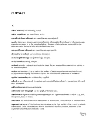 Glossary
Page 1
.
GLOSSARY
A
active immunity see immunity, active.
active surveillance see surveillance, active.
age-adjusted mortality rate see mortality rate, age-adjusted.
agent a factor (e.g., a microorganism or chemical substance) or form of energy whose presence,
excessive presence, or in the case of deficiency diseases, relative absence is essential for the
occurrence of a disease or other adverse health outcome.
age-specific mortality rate see mortality rate, age-specific.
alternative hypothesis see hypothesis, alternative.
analytic epidemiology see epidemiology, analytic.
analytic study see study, analytic.
antibody any of a variety of proteins in the blood that are produced in response to an antigen as
an immune response.
antigen any substance (e.g., a toxin or the surface of a microorganism or transplanted organ)
recognized as foreign by the human body and that stimulates the production of antibodies.
applied epidemiology see epidemiology, applied.
arbovirus any of a group of viruses that are transmitted between hosts by mosquitoes, ticks, and
other arthropods.
arithmetic mean see mean, arithmetic.
arithmetic-scale line graph see line graph, arithmetic-scale.
arthropod an organism that has jointed appendages and segmented external skeleton (e.g., flies,
mosquitoes, ticks, or mites).
association the statistical relation between two or more events, characteristics, or other variables.
asymmetrical a type of distribution where the shape to the right and left of the central location is
not the same. Often referred to as a skewed distribution; the mean, median, and mode of an
asymmetrical distribution are not the same.
 