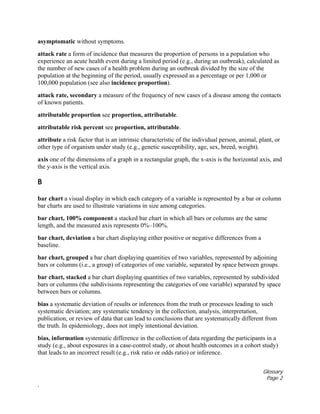Glossary
Page 2
.
asymptomatic without symptoms.
attack rate a form of incidence that measures the proportion of persons in a population who
experience an acute health event during a limited period (e.g., during an outbreak), calculated as
the number of new cases of a health problem during an outbreak divided by the size of the
population at the beginning of the period, usually expressed as a percentage or per 1,000 or
100,000 population (see also incidence proportion).
attack rate, secondary a measure of the frequency of new cases of a disease among the contacts
of known patients.
attributable proportion see proportion, attributable.
attributable risk percent see proportion, attributable.
attribute a risk factor that is an intrinsic characteristic of the individual person, animal, plant, or
other type of organism under study (e.g., genetic susceptibility, age, sex, breed, weight).
axis one of the dimensions of a graph in a rectangular graph, the x-axis is the horizontal axis, and
the y-axis is the vertical axis.
B
bar chart a visual display in which each category of a variable is represented by a bar or column
bar charts are used to illustrate variations in size among categories.
bar chart, 100% component a stacked bar chart in which all bars or columns are the same
length, and the measured axis represents 0%–100%.
bar chart, deviation a bar chart displaying either positive or negative differences from a
baseline.
bar chart, grouped a bar chart displaying quantities of two variables, represented by adjoining
bars or columns (i.e., a group) of categories of one variable, separated by space between groups.
bar chart, stacked a bar chart displaying quantities of two variables, represented by subdivided
bars or columns (the subdivisions representing the categories of one variable) separated by space
between bars or columns.
bias a systematic deviation of results or inferences from the truth or processes leading to such
systematic deviation; any systematic tendency in the collection, analysis, interpretation,
publication, or review of data that can lead to conclusions that are systematically different from
the truth. In epidemiology, does not imply intentional deviation.
bias, information systematic difference in the collection of data regarding the participants in a
study (e.g., about exposures in a case-control study, or about health outcomes in a cohort study)
that leads to an incorrect result (e.g., risk ratio or odds ratio) or inference.
 