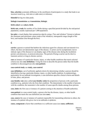 Glossary
Page 3
.
bias, selection systematic difference in the enrollment of participants in a study that leads to an
incorrect result (e.g., risk ratio or odds ratio) or inference.
bimodal having two data peaks.
biologic transmission see transmission, biologic.
birth cohort see cohort, birth.
birth rate, crude the number of live births during a specified period divided by the mid-period
population, usually expressed per 1,000 population.
box plot a visual display that summarizes data by using a "box and whiskers" format to indicate
the minimum and maximum values (ends of the whiskers), interquartile range (length of the
box), and median (line through the box).
C
carrier a person or animal that harbors the infectious agent for a disease and can transmit it to
others, but does not demonstrate signs of the disease. A carrier can be asymptomatic (never
indicate signs of the disease) or can display signs of the disease only during the incubation
period, convalescence, or postconvalescence. The period of being a carrier can be short (a
transient carrier) or long (a chronic carrier).
case an instance of a particular disease, injury, or other health conditions that meets selected
criteria (see also case definition). Using the term to describe the person rather than the health
condition is discouraged (see also case-patient).
case-control study see study, case-control.
case definition a set of uniformly applied criteria for determining whether a person should be
identified as having a particular disease, injury, or other health condition. In epidemiology,
particularly for an outbreak investigation, a case definition specifies clinical criteria and details
of time, place, and person.
case-fatality rate (also called case-fatality ratio) the proportion of persons with a particular
condition (e.g., patients) who die from that condition. The denominator is the number of persons
with the condition; the numerator is the number of cause-specific deaths among those persons.
case, index the first case or instance of a patient coming to the attention of health authorities.
case-patient in a case-control study, a person who has the disease, injury, or other health
condition that meets the case definition (see also case).
case, source the case or instance of a patient responsible for transmitting infection to others; the
instance of a patient who gives rise to an outbreak or epidemic.
cause, component a factor that contributes to a sufficient cause (see cause, sufficient).
 
