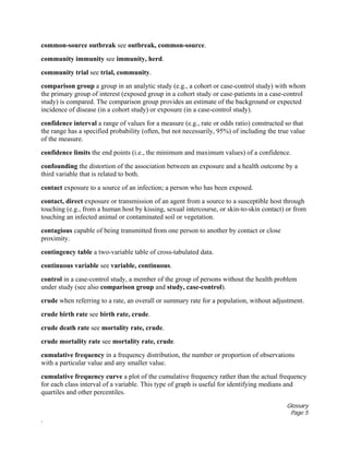 Glossary
Page 5
.
common-source outbreak see outbreak, common-source.
community immunity see immunity, herd.
community trial see trial, community.
comparison group a group in an analytic study (e.g., a cohort or case-control study) with whom
the primary group of interest (exposed group in a cohort study or case-patients in a case-control
study) is compared. The comparison group provides an estimate of the background or expected
incidence of disease (in a cohort study) or exposure (in a case-control study).
confidence interval a range of values for a measure (e.g., rate or odds ratio) constructed so that
the range has a specified probability (often, but not necessarily, 95%) of including the true value
of the measure.
confidence limits the end points (i.e., the minimum and maximum values) of a confidence.
confounding the distortion of the association between an exposure and a health outcome by a
third variable that is related to both.
contact exposure to a source of an infection; a person who has been exposed.
contact, direct exposure or transmission of an agent from a source to a susceptible host through
touching (e.g., from a human host by kissing, sexual intercourse, or skin-to-skin contact) or from
touching an infected animal or contaminated soil or vegetation.
contagious capable of being transmitted from one person to another by contact or close
proximity.
contingency table a two-variable table of cross-tabulated data.
continuous variable see variable, continuous.
control in a case-control study, a member of the group of persons without the health problem
under study (see also comparison group and study, case-control).
crude when referring to a rate, an overall or summary rate for a population, without adjustment.
crude birth rate see birth rate, crude.
crude death rate see mortality rate, crude.
crude mortality rate see mortality rate, crude.
cumulative frequency in a frequency distribution, the number or proportion of observations
with a particular value and any smaller value.
cumulative frequency curve a plot of the cumulative frequency rather than the actual frequency
for each class interval of a variable. This type of graph is useful for identifying medians and
quartiles and other percentiles.
 