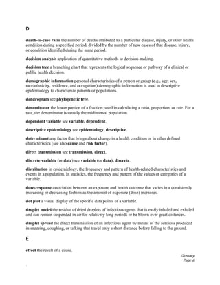 Glossary
Page 6
.
D
death-to-case ratio the number of deaths attributed to a particular disease, injury, or other health
condition during a specified period, divided by the number of new cases of that disease, injury,
or condition identified during the same period.
decision analysis application of quantitative methods to decision-making.
decision tree a branching chart that represents the logical sequence or pathway of a clinical or
public health decision.
demographic information personal characteristics of a person or group (e.g., age, sex,
race/ethnicity, residence, and occupation) demographic information is used in descriptive
epidemiology to characterize patients or populations.
dendrogram see phylogenetic tree.
denominator the lower portion of a fraction; used in calculating a ratio, proportion, or rate. For a
rate, the denominator is usually the midinterval population.
dependent variable see variable, dependent.
descriptive epidemiology see epidemiology, descriptive.
determinant any factor that brings about change in a health condition or in other defined
characteristics (see also cause and risk factor).
direct transmission see transmission, direct.
discrete variable (or data) see variable (or data), discrete.
distribution in epidemiology, the frequency and pattern of health-related characteristics and
events in a population. In statistics, the frequency and pattern of the values or categories of a
variable.
dose-response association between an exposure and health outcome that varies in a consistently
increasing or decreasing fashion as the amount of exposure (dose) increases.
dot plot a visual display of the specific data points of a variable.
droplet nuclei the residue of dried droplets of infectious agents that is easily inhaled and exhaled
and can remain suspended in air for relatively long periods or be blown over great distances.
droplet spread the direct transmission of an infectious agent by means of the aerosols produced
in sneezing, coughing, or talking that travel only a short distance before falling to the ground.
E
effect the result of a cause.
 
