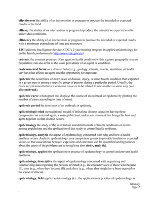Glossary
Page 7
.
effectiveness the ability of an intervention or program to produce the intended or expected
results in the field.
efficacy the ability of an intervention or program to produce the intended or expected results
under ideal conditions.
efficiency the ability of an intervention or program to produce the intended or expected results
with a minimum expenditure of time and resources.
EIS Epidemic Intelligence Service; CDC’s 2-year training program in applied epidemiology for
public health professionals (http://www.cdc.gov/eis).
endemic the constant presence of an agent or health condition within a given geographic area or
population; can also refer to the usual prevalence of an agent or condition.
environmental factor an extrinsic factor (e.g., geology, climate, insects, sanitation, or health
services) that affects an agent and the opportunity for exposure.
epidemic the occurrence of more cases of disease, injury, or other health condition than expected
in a given area or among a specific group of persons during a particular period. Usually, the
cases are presumed to have a common cause or to be related to one another in some way (see
also outbreak).
epidemic curve a histogram that displays the course of an outbreak or epidemic by plotting the
number of cases according to time of onset.
epidemic period the time span of an outbreak or epidemic.
epidemiologic triad the traditional model of infectious disease causation having three
components: an external agent, a susceptible host, and an environment that brings the host and
agent together so that disease occurs.
epidemiology the study of the distribution and determinants of health conditions or events
among populations and the application of that study to control health problems.
epidemiology, analytic the aspect of epidemiology concerned with why and how a health
problem occurs. Analytic epidemiology uses comparison groups to provide baseline or expected
values so that associations between exposures and outcomes can be quantified and hypotheses
about the cause of the problem can be tested (see also study, analytic).
epidemiology, applied the application or practice of epidemiology to control and prevent health
problems.
epidemiology, descriptive the aspect of epidemiology concerned with organizing and
summarizing data regarding the persons affected (e.g., the characteristics of those who became
ill), time (e.g., when they become ill), and place (e.g., where they might have been exposed to
the cause of illness).
epidemiology, field applied epidemiology (i.e., the application or practice of epidemiology to
 