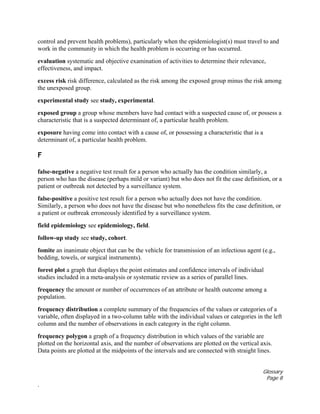 Glossary
Page 8
.
control and prevent health problems), particularly when the epidemiologist(s) must travel to and
work in the community in which the health problem is occurring or has occurred.
evaluation systematic and objective examination of activities to determine their relevance,
effectiveness, and impact.
excess risk risk difference, calculated as the risk among the exposed group minus the risk among
the unexposed group.
experimental study see study, experimental.
exposed group a group whose members have had contact with a suspected cause of, or possess a
characteristic that is a suspected determinant of, a particular health problem.
exposure having come into contact with a cause of, or possessing a characteristic that is a
determinant of, a particular health problem.
F
false-negative a negative test result for a person who actually has the condition similarly, a
person who has the disease (perhaps mild or variant) but who does not fit the case definition, or a
patient or outbreak not detected by a surveillance system.
false-positive a positive test result for a person who actually does not have the condition.
Similarly, a person who does not have the disease but who nonetheless fits the case definition, or
a patient or outbreak erroneously identified by a surveillance system.
field epidemiology see epidemiology, field.
follow-up study see study, cohort.
fomite an inanimate object that can be the vehicle for transmission of an infectious agent (e.g.,
bedding, towels, or surgical instruments).
forest plot a graph that displays the point estimates and confidence intervals of individual
studies included in a meta-analysis or systematic review as a series of parallel lines.
frequency the amount or number of occurrences of an attribute or health outcome among a
population.
frequency distribution a complete summary of the frequencies of the values or categories of a
variable, often displayed in a two-column table with the individual values or categories in the left
column and the number of observations in each category in the right column.
frequency polygon a graph of a frequency distribution in which values of the variable are
plotted on the horizontal axis, and the number of observations are plotted on the vertical axis.
Data points are plotted at the midpoints of the intervals and are connected with straight lines.
 