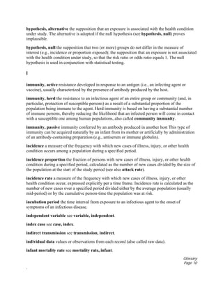 Glossary
Page 10
.
hypothesis, alternative the supposition that an exposure is associated with the health condition
under study. The alternative is adopted if the null hypothesis (see hypothesis, null) proves
implausible.
hypothesis, null the supposition that two (or more) groups do not differ in the measure of
interest (e.g., incidence or proportion exposed); the supposition that an exposure is not associated
with the health condition under study, so that the risk ratio or odds ratio equals 1. The null
hypothesis is used in conjunction with statistical testing.
I
immunity, active resistance developed in response to an antigen (i.e., an infecting agent or
vaccine), usually characterized by the presence of antibody produced by the host.
immunity, herd the resistance to an infectious agent of an entire group or community (and, in
particular, protection of susceptible persons) as a result of a substantial proportion of the
population being immune to the agent. Herd immunity is based on having a substantial number
of immune persons, thereby reducing the likelihood that an infected person will come in contact
with a susceptible one among human populations, also called community immunity.
immunity, passive immunity conferred by an antibody produced in another host This type of
immunity can be acquired naturally by an infant from its mother or artificially by administration
of an antibody-containing preparation (e.g., antiserum or immune globulin).
incidence a measure of the frequency with which new cases of illness, injury, or other health
condition occurs among a population during a specified period.
incidence proportion the fraction of persons with new cases of illness, injury, or other health
condition during a specified period, calculated as the number of new cases divided by the size of
the population at the start of the study period (see also attack rate).
incidence rate a measure of the frequency with which new cases of illness, injury, or other
health condition occur, expressed explicitly per a time frame. Incidence rate is calculated as the
number of new cases over a specified period divided either by the average population (usually
mid-period) or by the cumulative person-time the population was at risk.
incubation period the time interval from exposure to an infectious agent to the onset of
symptoms of an infectious disease.
independent variable see variable, independent.
index case see case, index.
indirect transmission see transmission, indirect.
individual data values or observations from each record (also called raw data).
infant mortality rate see mortality rate, infant.
 