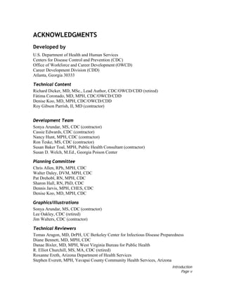 Introduction
Page v
ACKNOWLEDGMENTS
Developed by
U.S. Department of Health and Human Services
Centers for Disease Control and Prevention (CDC)
Office of Workforce and Career Development (OWCD)
Career Development Division (CDD)
Atlanta, Georgia 30333
Technical Content
Richard Dicker, MD, MSc., Lead Author, CDC/OWCD/CDD (retired)
Fátima Coronado, MD, MPH, CDC/OWCD/CDD
Denise Koo, MD, MPH, CDC/OWCD/CDD
Roy Gibson Parrish, II, MD (contractor)
Development Team
Sonya Arundar, MS, CDC (contractor)
Cassie Edwards, CDC (contractor)
Nancy Hunt, MPH, CDC (contractor)
Ron Teske, MS, CDC (contractor)
Susan Baker Toal, MPH, Public Health Consultant (contractor)
Susan D. Welch, M.Ed., Georgia Poison Center
Planning Committee
Chris Allen, RPh, MPH, CDC
Walter Daley, DVM, MPH, CDC
Pat Drehobl, RN, MPH, CDC
Sharon Hall, RN, PhD, CDC
Dennis Jarvis, MPH, CHES, CDC
Denise Koo, MD, MPH, CDC
Graphics/Illustrations
Sonya Arundar, MS, CDC (contractor)
Lee Oakley, CDC (retired)
Jim Walters, CDC (contractor)
Technical Reviewers
Tomas Aragon, MD, DrPH, UC Berkeley Center for Infectious Disease Preparedness
Diane Bennett, MD, MPH, CDC
Danae Bixler, MD, MPH, West Virginia Bureau for Public Health
R. Elliot Churchill, MS, MA, CDC (retired)
Roxanne Ereth, Arizona Department of Health Services
Stephen Everett, MPH, Yavapai County Community Health Services, Arizona
 