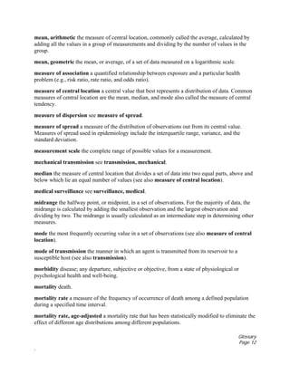 Glossary
Page 12
.
mean, arithmetic the measure of central location, commonly called the average, calculated by
adding all the values in a group of measurements and dividing by the number of values in the
group.
mean, geometric the mean, or average, of a set of data measured on a logarithmic scale.
measure of association a quantified relationship between exposure and a particular health
problem (e.g., risk ratio, rate ratio, and odds ratio).
measure of central location a central value that best represents a distribution of data. Common
measures of central location are the mean, median, and mode also called the measure of central
tendency.
measure of dispersion see measure of spread.
measure of spread a measure of the distribution of observations out from its central value.
Measures of spread used in epidemiology include the interquartile range, variance, and the
standard deviation.
measurement scale the complete range of possible values for a measurement.
mechanical transmission see transmission, mechanical.
median the measure of central location that divides a set of data into two equal parts, above and
below which lie an equal number of values (see also measure of central location).
medical surveillance see surveillance, medical.
midrange the halfway point, or midpoint, in a set of observations. For the majority of data, the
midrange is calculated by adding the smallest observation and the largest observation and
dividing by two. The midrange is usually calculated as an intermediate step in determining other
measures.
mode the most frequently occurring value in a set of observations (see also measure of central
location).
mode of transmission the manner in which an agent is transmitted from its reservoir to a
susceptible host (see also transmission).
morbidity disease; any departure, subjective or objective, from a state of physiological or
psychological health and well-being.
mortality death.
mortality rate a measure of the frequency of occurrence of death among a defined population
during a specified time interval.
mortality rate, age-adjusted a mortality rate that has been statistically modified to eliminate the
effect of different age distributions among different populations.
 