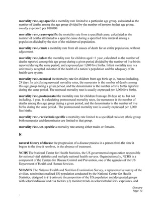 Glossary
Page 13
.
mortality rate, age-specific a mortality rate limited to a particular age group, calculated as the
number of deaths among the age group divided by the number of persons in that age group,
usually expressed per 100,000.
mortality rate, cause-specific the mortality rate from a specified cause, calculated as the
number of deaths attributed to a specific cause during a specified time interval among a
population divided by the size of the midinterval population.
mortality rate, crude a mortality rate from all causes of death for an entire population, without
adjustment.
mortality rate, infant the mortality rate for children aged <1 year, calculated as the number of
deaths reported among this age group during a given period divided by the number of live births
reported during the same period, and expressed per 1,000 live births. Infant mortality rate is a
universally accepted indicator of the health of a nation’s population and the adequacy of its
health-care system.
mortality rate, neonatal the mortality rate for children from age birth up to, but not including,
28 days. In calculating neonatal mortality rates, the numerator is the number of deaths among
this age group during a given period, and the denominator is the number of live births reported
during the same period. The neonatal mortality rate is usually expressed per 1,000 live births.
mortality rate, postneonatal the mortality rate for children from age 28 days up to, but not
including, 1 year. In calculating postneonatal mortality rates, the numerator is the number of
deaths among this age group during a given period, and the denominator is the number of live
births during the same period.. The postneonatal mortality rate is usually expressed per 1,000
live births.
mortality rate, race/ethnic-specific a mortality rate limited to a specified racial or ethnic group
both numerator and denominator are limited to that group.
mortality rate, sex-specific a mortality rate among either males or females.
N
natural history of disease the progression of a disease process in a person from the time it
begins to the time it resolves, in the absence of treatment.
NCHS The National Center for Health Statistics, the US governmental organization responsible
for national vital statistics and multiple national health surveys. Organizationally, NCHS is a
component of the Centers for Disease Control and Prevention, one of the agencies of the US
Department of Health and Human Services.
NHANES The National Health and Nutrition Examination Survey, a representative survey of the
civilian, noninstitutionalized US population conducted by the National Center for Health
Statistics, designed to (1) estimate the proportion of the US population and designated groups
with selected disease and risk factors; (2) monitor trends in selected behaviors, exposures, and
 