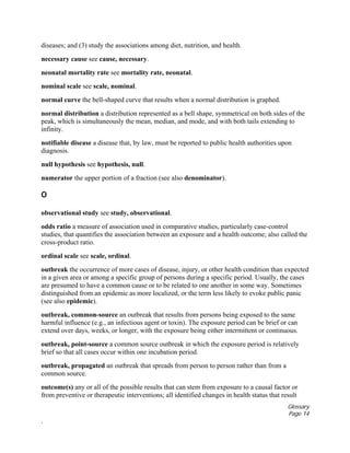 Glossary
Page 14
.
diseases; and (3) study the associations among diet, nutrition, and health.
necessary cause see cause, necessary.
neonatal mortality rate see mortality rate, neonatal.
nominal scale see scale, nominal.
normal curve the bell-shaped curve that results when a normal distribution is graphed.
normal distribution a distribution represented as a bell shape, symmetrical on both sides of the
peak, which is simultaneously the mean, median, and mode, and with both tails extending to
infinity.
notifiable disease a disease that, by law, must be reported to public health authorities upon
diagnosis.
null hypothesis see hypothesis, null.
numerator the upper portion of a fraction (see also denominator).
O
observational study see study, observational.
odds ratio a measure of association used in comparative studies, particularly case-control
studies, that quantifies the association between an exposure and a health outcome; also called the
cross-product ratio.
ordinal scale see scale, ordinal.
outbreak the occurrence of more cases of disease, injury, or other health condition than expected
in a given area or among a specific group of persons during a specific period. Usually, the cases
are presumed to have a common cause or to be related to one another in some way. Sometimes
distinguished from an epidemic as more localized, or the term less likely to evoke public panic
(see also epidemic).
outbreak, common-source an outbreak that results from persons being exposed to the same
harmful influence (e.g., an infectious agent or toxin). The exposure period can be brief or can
extend over days, weeks, or longer, with the exposure being either intermittent or continuous.
outbreak, point-source a common source outbreak in which the exposure period is relatively
brief so that all cases occur within one incubation period.
outbreak, propagated an outbreak that spreads from person to person rather than from a
common source.
outcome(s) any or all of the possible results that can stem from exposure to a causal factor or
from preventive or therapeutic interventions; all identified changes in health status that result
 