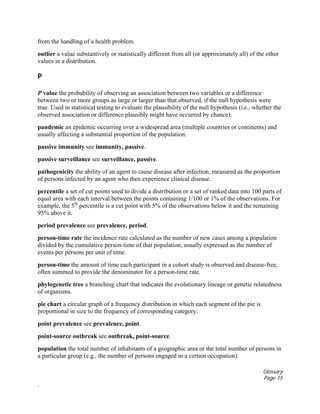 Glossary
Page 15
.
from the handling of a health problem.
outlier a value substantively or statistically different from all (or approximately all) of the other
values in a distribution.
P
P value the probability of observing an association between two variables or a difference
between two or more groups as large or larger than that observed, if the null hypothesis were
true. Used in statistical testing to evaluate the plausibility of the null hypothesis (i.e., whether the
observed association or difference plausibly might have occurred by chance).
pandemic an epidemic occurring over a widespread area (multiple countries or continents) and
usually affecting a substantial proportion of the population.
passive immunity see immunity, passive.
passive surveillance see surveillance, passive.
pathogenicity the ability of an agent to cause disease after infection, measured as the proportion
of persons infected by an agent who then experience clinical disease.
percentile a set of cut points used to divide a distribution or a set of ranked data into 100 parts of
equal area with each interval between the points containing 1/100 or 1% of the observations. For
example, the 5th
percentile is a cut point with 5% of the observations below it and the remaining
95% above it.
period prevalence see prevalence, period.
person-time rate the incidence rate calculated as the number of new cases among a population
divided by the cumulative person-time of that population, usually expressed as the number of
events per persons per unit of time.
person-time the amount of time each participant in a cohort study is observed and disease-free,
often summed to provide the denominator for a person-time rate.
phylogenetic tree a branching chart that indicates the evolutionary lineage or genetic relatedness
of organisms.
pie chart a circular graph of a frequency distribution in which each segment of the pie is
proportional in size to the frequency of corresponding category.
point prevalence see prevalence, point.
point-source outbreak see outbreak, point-source.
population the total number of inhabitants of a geographic area or the total number of persons in
a particular group (e.g., the number of persons engaged in a certain occupation).
 