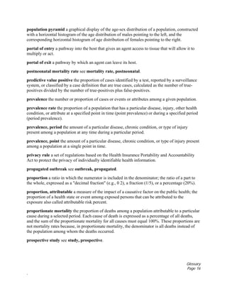 Glossary
Page 16
.
population pyramid a graphical display of the age-sex distribution of a population, constructed
with a horizontal histogram of the age distribution of males pointing to the left, and the
corresponding horizontal histogram of age distribution of females pointing to the right.
portal of entry a pathway into the host that gives an agent access to tissue that will allow it to
multiply or act.
portal of exit a pathway by which an agent can leave its host.
postneonatal mortality rate see mortality rate, postneonatal.
predictive value positive the proportion of cases identified by a test, reported by a surveillance
system, or classified by a case definition that are true cases, calculated as the number of true-
positives divided by the number of true-positives plus false-positives.
prevalence the number or proportion of cases or events or attributes among a given population.
prevalence rate the proportion of a population that has a particular disease, injury, other health
condition, or attribute at a specified point in time (point prevalence) or during a specified period
(period prevalence).
prevalence, period the amount of a particular disease, chronic condition, or type of injury
present among a population at any time during a particular period.
prevalence, point the amount of a particular disease, chronic condition, or type of injury present
among a population at a single point in time.
privacy rule a set of regulations based on the Health Insurance Portability and Accountability
Act to protect the privacy of individually identifiable health information.
propagated outbreak see outbreak, propagated.
proportion a ratio in which the numerator is included in the denominator; the ratio of a part to
the whole, expressed as a "decimal fraction" (e.g., 0 2), a fraction (1/5), or a percentage (20%).
proportion, attributable a measure of the impact of a causative factor on the public health; the
proportion of a health state or event among exposed persons that can be attributed to the
exposure also called attributable risk percent.
proportionate mortality the proportion of deaths among a population attributable to a particular
cause during a selected period. Each cause of death is expressed as a percentage of all deaths,
and the sum of the proportionate mortality for all causes must equal 100%. These proportions are
not mortality rates because, in proportionate mortality, the denominator is all deaths instead of
the population among whom the deaths occurred.
prospective study see study, prospective.
 