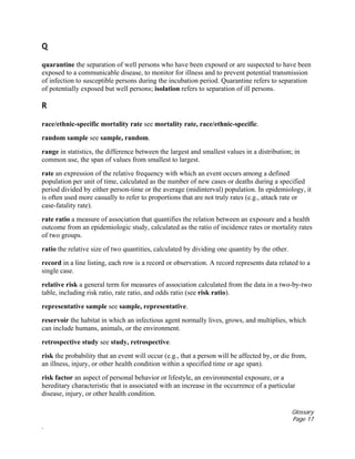 Glossary
Page 17
.
Q
quarantine the separation of well persons who have been exposed or are suspected to have been
exposed to a communicable disease, to monitor for illness and to prevent potential transmission
of infection to susceptible persons during the incubation period. Quarantine refers to separation
of potentially exposed but well persons; isolation refers to separation of ill persons.
R
race/ethnic-specific mortality rate see mortality rate, race/ethnic-specific.
random sample see sample, random.
range in statistics, the difference between the largest and smallest values in a distribution; in
common use, the span of values from smallest to largest.
rate an expression of the relative frequency with which an event occurs among a defined
population per unit of time, calculated as the number of new cases or deaths during a specified
period divided by either person-time or the average (midinterval) population. In epidemiology, it
is often used more casually to refer to proportions that are not truly rates (e.g., attack rate or
case-fatality rate).
rate ratio a measure of association that quantifies the relation between an exposure and a health
outcome from an epidemiologic study, calculated as the ratio of incidence rates or mortality rates
of two groups.
ratio the relative size of two quantities, calculated by dividing one quantity by the other.
record in a line listing, each row is a record or observation. A record represents data related to a
single case.
relative risk a general term for measures of association calculated from the data in a two-by-two
table, including risk ratio, rate ratio, and odds ratio (see risk ratio).
representative sample see sample, representative.
reservoir the habitat in which an infectious agent normally lives, grows, and multiplies, which
can include humans, animals, or the environment.
retrospective study see study, retrospective.
risk the probability that an event will occur (e.g., that a person will be affected by, or die from,
an illness, injury, or other health condition within a specified time or age span).
risk factor an aspect of personal behavior or lifestyle, an environmental exposure, or a
hereditary characteristic that is associated with an increase in the occurrence of a particular
disease, injury, or other health condition.
 