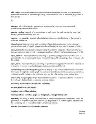 Glossary
Page 18
.
risk ratio a measure of association that quantifies the association between an exposure and a
health outcome from an epidemiologic study, calculated as the ratio of incidence proportions of
two groups.
S
sample a selected subset of a population a sample can be random or nonrandom and
representative or nonrepresentative.
sample, random a sample of persons chosen in such a way that each one has the same (and
known) probability of being selected.
sample, representative a sample whose characteristics correspond to those of the original or
reference population.
scale, interval a measurement scale consisting of quantitative categories whose values are
measured on a scale of equally spaced units, but without a true zero point (e.g., date of birth).
scale, nominal a measurement scale consisting of qualitative categories whose values have no
inherent statistical order or rank (e.g., categories of race/ethnicity, religion, or country of birth).
scale, ordinal a measurement scale consisting of qualitative categories whose values have a
distinct order but no numerical distance between their possible values (e.g., stage of cancer, I, II,
III, or IV).
scale, ratio a measurement scale consisting of quantitative categories whose values are intervals
with a true zero point (e.g., height in centimeters or duration of illness).
scatter diagram (or scattergram) a graphical display of the association between two variables
in which a dot is plotted on the graph for each set of paired values for two continuous variables,
with one variable plotted on the horizontal axis, and the other plotted on the vertical axis.
seasonality change in physiologic status or in the occurrence of a disease, chronic condition, or
type of injury that conforms to a regular seasonal pattern.
secondary attack rate see attack rate, secondary.
secular trend see trend, secular.
selection bias see bias, selection.
semilogarithmic-scale line graph see line graph, semilogarithmic-scale
sensitivity the ability of a test, case definition, or surveillance system to identify true cases; the
proportion of people with a health condition (or the proportion of outbreaks) that are identified
by a screening test or case definition (or surveillance system).
sentinel surveillance see surveillance, sentinel.
 