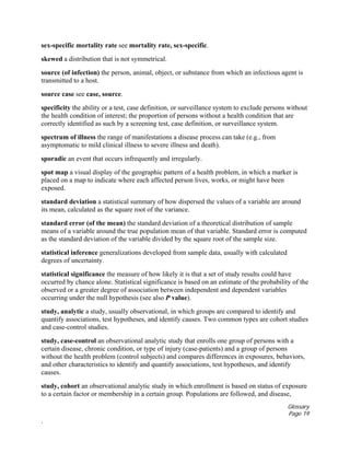 Glossary
Page 19
.
sex-specific mortality rate see mortality rate, sex-specific.
skewed a distribution that is not symmetrical.
source (of infection) the person, animal, object, or substance from which an infectious agent is
transmitted to a host.
source case see case, source.
specificity the ability or a test, case definition, or surveillance system to exclude persons without
the health condition of interest; the proportion of persons without a health condition that are
correctly identified as such by a screening test, case definition, or surveillance system.
spectrum of illness the range of manifestations a disease process can take (e.g., from
asymptomatic to mild clinical illness to severe illness and death).
sporadic an event that occurs infrequently and irregularly.
spot map a visual display of the geographic pattern of a health problem, in which a marker is
placed on a map to indicate where each affected person lives, works, or might have been
exposed.
standard deviation a statistical summary of how dispersed the values of a variable are around
its mean, calculated as the square root of the variance.
standard error (of the mean) the standard deviation of a theoretical distribution of sample
means of a variable around the true population mean of that variable. Standard error is computed
as the standard deviation of the variable divided by the square root of the sample size.
statistical inference generalizations developed from sample data, usually with calculated
degrees of uncertainty.
statistical significance the measure of how likely it is that a set of study results could have
occurred by chance alone. Statistical significance is based on an estimate of the probability of the
observed or a greater degree of association between independent and dependent variables
occurring under the null hypothesis (see also P value).
study, analytic a study, usually observational, in which groups are compared to identify and
quantify associations, test hypotheses, and identify causes. Two common types are cohort studies
and case-control studies.
study, case-control an observational analytic study that enrolls one group of persons with a
certain disease, chronic condition, or type of injury (case-patients) and a group of persons
without the health problem (control subjects) and compares differences in exposures, behaviors,
and other characteristics to identify and quantify associations, test hypotheses, and identify
causes.
study, cohort an observational analytic study in which enrollment is based on status of exposure
to a certain factor or membership in a certain group. Populations are followed, and disease,
 