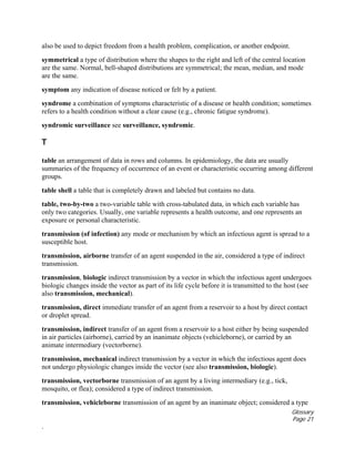 Glossary
Page 21
.
also be used to depict freedom from a health problem, complication, or another endpoint.
symmetrical a type of distribution where the shapes to the right and left of the central location
are the same. Normal, bell-shaped distributions are symmetrical; the mean, median, and mode
are the same.
symptom any indication of disease noticed or felt by a patient.
syndrome a combination of symptoms characteristic of a disease or health condition; sometimes
refers to a health condition without a clear cause (e.g., chronic fatigue syndrome).
syndromic surveillance see surveillance, syndromic.
T
table an arrangement of data in rows and columns. In epidemiology, the data are usually
summaries of the frequency of occurrence of an event or characteristic occurring among different
groups.
table shell a table that is completely drawn and labeled but contains no data.
table, two-by-two a two-variable table with cross-tabulated data, in which each variable has
only two categories. Usually, one variable represents a health outcome, and one represents an
exposure or personal characteristic.
transmission (of infection) any mode or mechanism by which an infectious agent is spread to a
susceptible host.
transmission, airborne transfer of an agent suspended in the air, considered a type of indirect
transmission.
transmission, biologic indirect transmission by a vector in which the infectious agent undergoes
biologic changes inside the vector as part of its life cycle before it is transmitted to the host (see
also transmission, mechanical).
transmission, direct immediate transfer of an agent from a reservoir to a host by direct contact
or droplet spread.
transmission, indirect transfer of an agent from a reservoir to a host either by being suspended
in air particles (airborne), carried by an inanimate objects (vehicleborne), or carried by an
animate intermediary (vectorborne).
transmission, mechanical indirect transmission by a vector in which the infectious agent does
not undergo physiologic changes inside the vector (see also transmission, biologic).
transmission, vectorborne transmission of an agent by a living intermediary (e.g., tick,
mosquito, or flea); considered a type of indirect transmission.
transmission, vehicleborne transmission of an agent by an inanimate object; considered a type
 